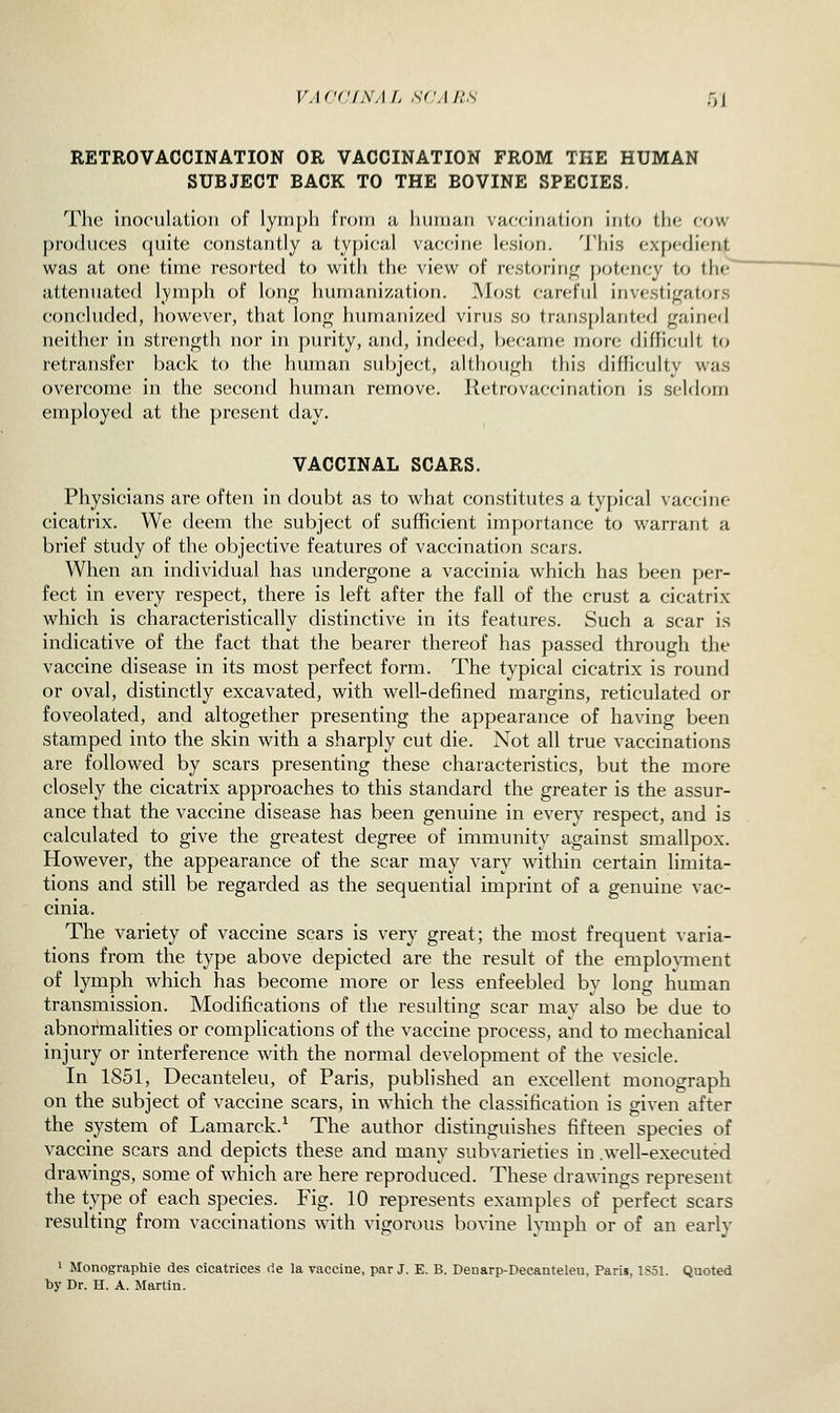 VA cdfNA /> S(;a h's 5X RETROVACCINATION OR VACCINATION FROM TKE HUMAN SUBJECT BACK TO THE BOVINE SPECIES. The inoculation of lyin[)li from a Imiiian vaccination into tin; cow produces quite constantly a ty})i('al vaccine lesion. 'J'his expedient was at one time resorted to with the viev^^ of restoring j)otency to the attenuated lymph of lonf^ humanization. ]\Iost careful investij^ators concluded, however, that lonr^ humanized virus so transplanted gained neither in strength nor in purity, and, indeed, became more difficult to retransfer back to the human subject, although this (Jifficulty was overcome in the second human remove. Retrovaccination is seldom employed at the present day. VACCINAL SCARS. Physicians are often in doubt as to what constitutes a typical vaccine cicatrix. We deem the subject of sufficient importance to warrant a brief study of the objective features of vaccination scars. When an individual has undergone a vaccinia which has been per- fect in every respect, there is left after the fall of the crust a cicatrix which is characteristically distinctive in its features. Such a scar is indicative of the fact that the bearer thereof has passed through the vaccine disease in its most perfect form. The typical cicatrix is round or oval, distinctly excavated, with well-defined margins, reticulated or foveolated, and altogether presenting the appearance of having been stamped into the skin with a sharply cut die. Not all true vaccinations are followed by scars presenting these characteristics, but the more closely the cicatrix approaches to this standard the greater is the assur- ance that the vaccine disease has been genuine in every respect, and is calculated to give the greatest degree of immunity against smallpox. However, the appearance of the scar may vary within certain limita- tions and still be regarded as the sequential imprint of a genuine vac- cinia. The variety of vaccine scars is very great; the most frequent ^•aria- tions from the type above depicted are the result of the employment of lymph which has become more or less enfeebled by long human transmission. Modifications of the resulting scar may also be due to abnormalities or complications of the vaccine process, and to mechanical injury or interference with the normal development of the vesicle. In 1851, Decanteleu, of Paris, published an excellent monograph on the subject of vaccine scars, in which the classification is given after the system of Lamarck.^ The author distinguishes fifteen species of vaccine scars and depicts these and many sub^•arieties in .well-executed drawings, some of which are here reproduced. These drawings represent the type of each species. Fig. 10 represents examples of perfect scars resulting from vaccinations with vigorous bovine l^inph or of an early 1 Monographic des cicatrices de la vaccine, par J. E. B. Deuarp-Decanteleu. Paris, 1S51. Quoted by Dr. H. A. Martin.