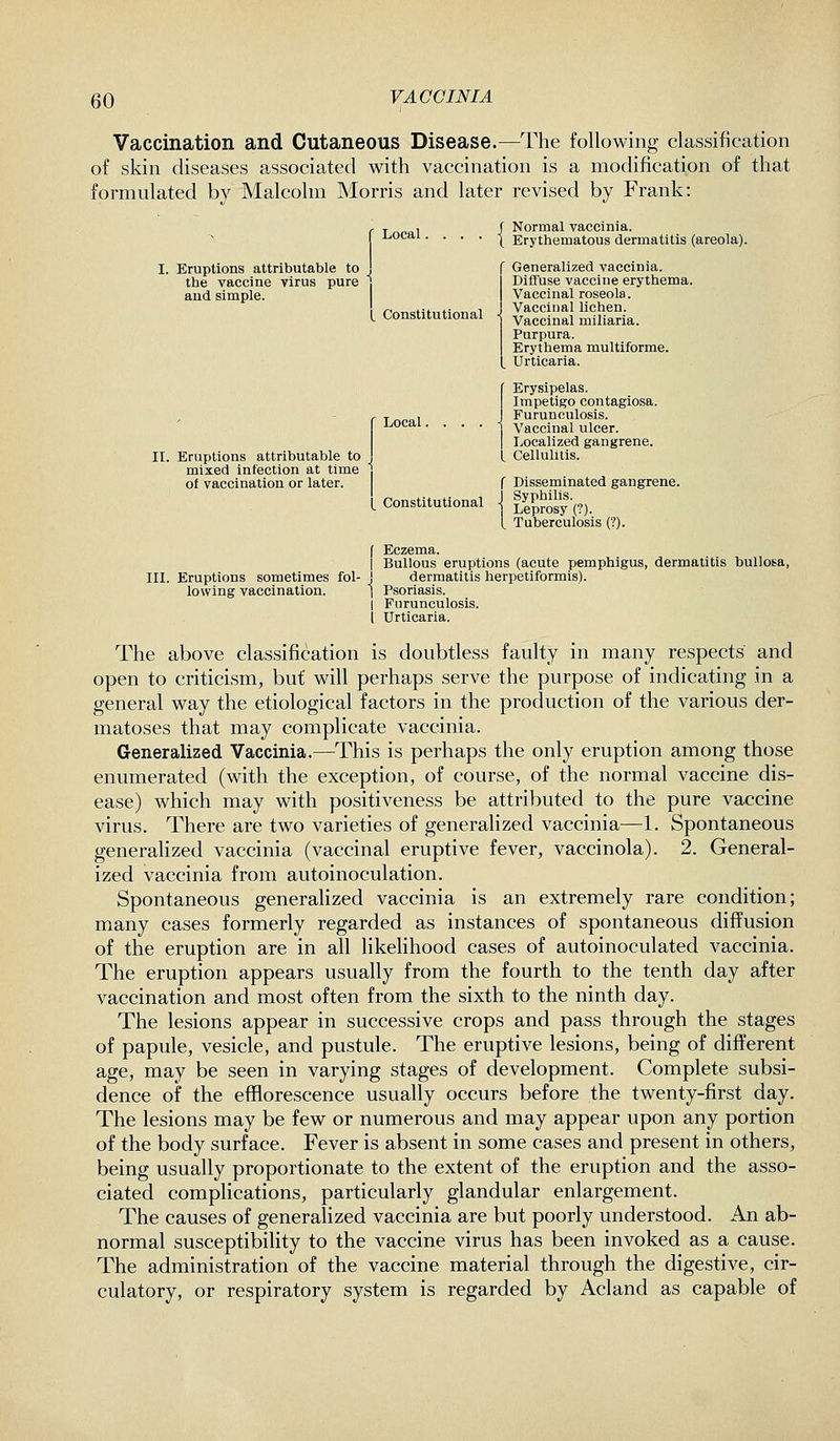 Vaccination and Cutaneous Disease.—The following classification of skin diseases associated with vaccination is a modification of that formnlated by Malcolm Morris and later revised by Frank: Local. { Eruptions attributable to , the vaccine virus pure j and simple. t Constitutional II. Eruptions attributable to mixed infection at time of vaccination or later. Local. Constitutional Normal vaccinia. Erythematous dermatitis (areola). Generalized vaccinia. Diffuse vaccine erythema. Vaccinal roseola. Vaccinal lichen. Vaccinal miliaria. Purpura. Erythema multiforme. Urticaria. {Erysipelas. Impetigo contagiosa. Furunculosis. Vaccinal ulcer. Localized gangrene. L Cellulitis. f Disseminated gangrene. Syphilis. Leprosy (?). Tuberculosis (?). III. Eruptions sometimes fol- lowing vaccination. f Eczema. I Bullous eruptions (acute pemphigus, dermatitis bullosa, j dermatitis herpetiformis). 1 Psoriasis. I Furunculosis. i Urticaria. The above classification is doubtless faulty in many respects and open to criticism, but will perhaps serve the purpose of indicating in a general way the etiological factors in the production of the various der- matoses that may complicate vaccinia. Generalized Vaccinia.—This is perhaps the only eruption among those enumerated (with the exception, of course, of the normal vaccine dis- ease) which may with positiveness be attributed to the pure vaccine virus. There are two varieties of generalized vaccinia—1. Spontaneous generalized vaccinia (vaccinal eruptive fever, vaccinola). 2. General- ized vaccinia from autoinoculation. Spontaneous generalized vaccinia is an extremely rare condition; many cases formerly regarded as instances of spontaneous diffusion of the eruption are in all likelihood cases of autoinoculated vaccinia. The eruption appears usually from the fourth to the tenth day after vaccination and most often from the sixth to the ninth day. The lesions appear in successive crops and pass through the stages of papule, vesicle, and pustule. The eruptive lesions, being of different age, may be seen in varying stages of development. Complete subsi- dence of the efflorescence usually occurs before the twenty-first day. The lesions may be few or numerous and may appear upon any portion of the body surface. Fever is absent in some cases and present in others, being usually proportionate to the extent of the eruption and the asso- ciated complications, particularly glandular enlargement. The causes of generalized vaccinia are but poorly understood. An ab- normal susceptibility to the vaccine virus has been invoked as a cause. The administration of the vaccine material through the digestive, cir- culatory, or respiratory system is regarded by Acland as capable of