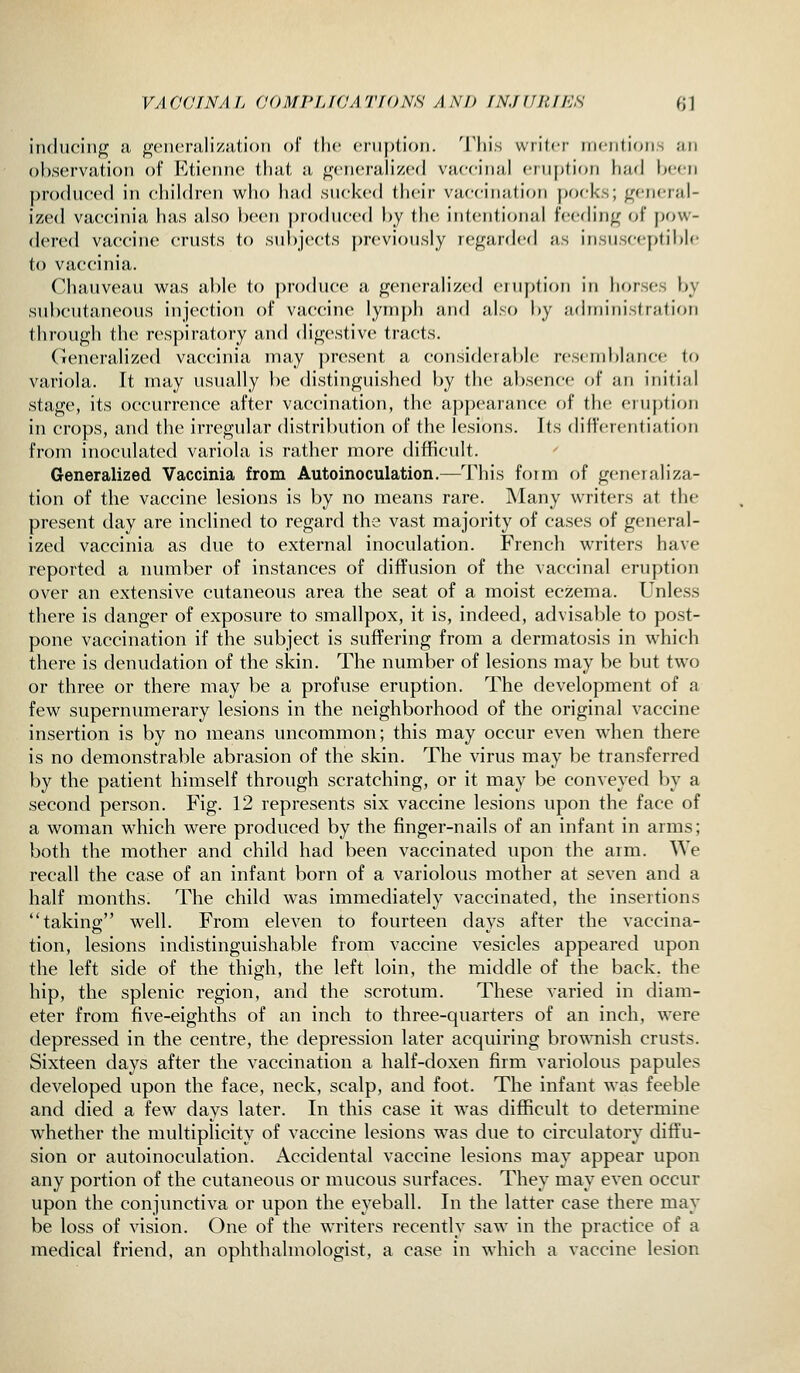 iiuluciiij^ ii j^ciKTiiliziitioii of llic cnipdc))!. This wrilcr niciilion-, ;iii observation of Etieiine tfiut a ^(Micralized vaccinal crii})tion had been |)ro(liice(l in children who had sucked their vaccination pocks; general- ized vaccinia has also been produced by the intentional feedinj^ of pow- dered vaccine crusts to subjects |)reviously rej^arded as insusceptible to vaccinia. Chauveau was able to produce a generalized eruption in horses by subcutaneous injection of vaccine lymph and also by administration through the res])irat()ry and digestive tracts. Generalized vaccinia may present a considerable resemblanr-e to variola. It may usually be distinguished by the absence of an initial stage, its occurrence after vaccination, the appearance of the eruption in crops, and the irregular distribution of the lesions. Its differentiation from inoculated variola is rather more difficult. Generalized Vaccinia from Autoinoculation.—This foim of generaliza- tion of the vaccine lesions is by no means rare. Many writers at the present day are inclined to regard the vast majority of cases of general- ized vaccinia as due to external inoculation. French writers have reported a number of instances of diffusion of the vaccinal eruption over an extensive cutaneous area the seat of a moist eczema. Unless there is danger of exposure to smallpox, it is, indeed, advisable to post- pone vaccination if the subject is suffering from a dermatosis in which there is denudation of the skin. The number of lesions may be but two or three or there may be a profuse eruption. The development of a few supermnnerary lesions in the neighborhood of the original vaccine insertion is by no means uncommon; this may occur even when there is no demonstrable abrasion of the skin. The virus may be transferred by the patient himself through scratching, or it may be conveyed by a second person. Fig. 12 represents six vaccine lesions upon the face of a woman which were produced by the finger-nails of an infant in arms; both the mother and child had been vaccinated upon the arm. We recall the case of an infant born of a variolous mother at seven and a half months. The child was immediately vaccinated, the insertions taking: well. From eleven to fourteen davs after the vaccina- tion, lesions indistinguishable from vaccine vesicles appeared upon the left side of the thigh, the left loin, the middle of the back, the hip, the splenic region, and the scrotum. These varied in diam- eter from five-eighths of an inch to three-quarters of an inch, were depressed in the centre, the depression later acquiring brownish crusts. Sixteen days after the vaccination a half-doxen firm variolous papules developed upon the face, neck, scalp, and foot. The infant was feeble and died a few^ days later. In this case it w^as difficult to determine whether the multiplicity of vaccine lesions was due to circulatory diffu- sion or autoinoculation. Accidental vaccine lesions may appear upon any portion of the cutaneous or mucous surfaces. They may even occur upon the conjunctiva or upon the eyeball. In the latter case there may be loss of vision. One of the writers recently saw in the practice of a medical friend, an ophthalmologist, a case in which a vaccine lesion