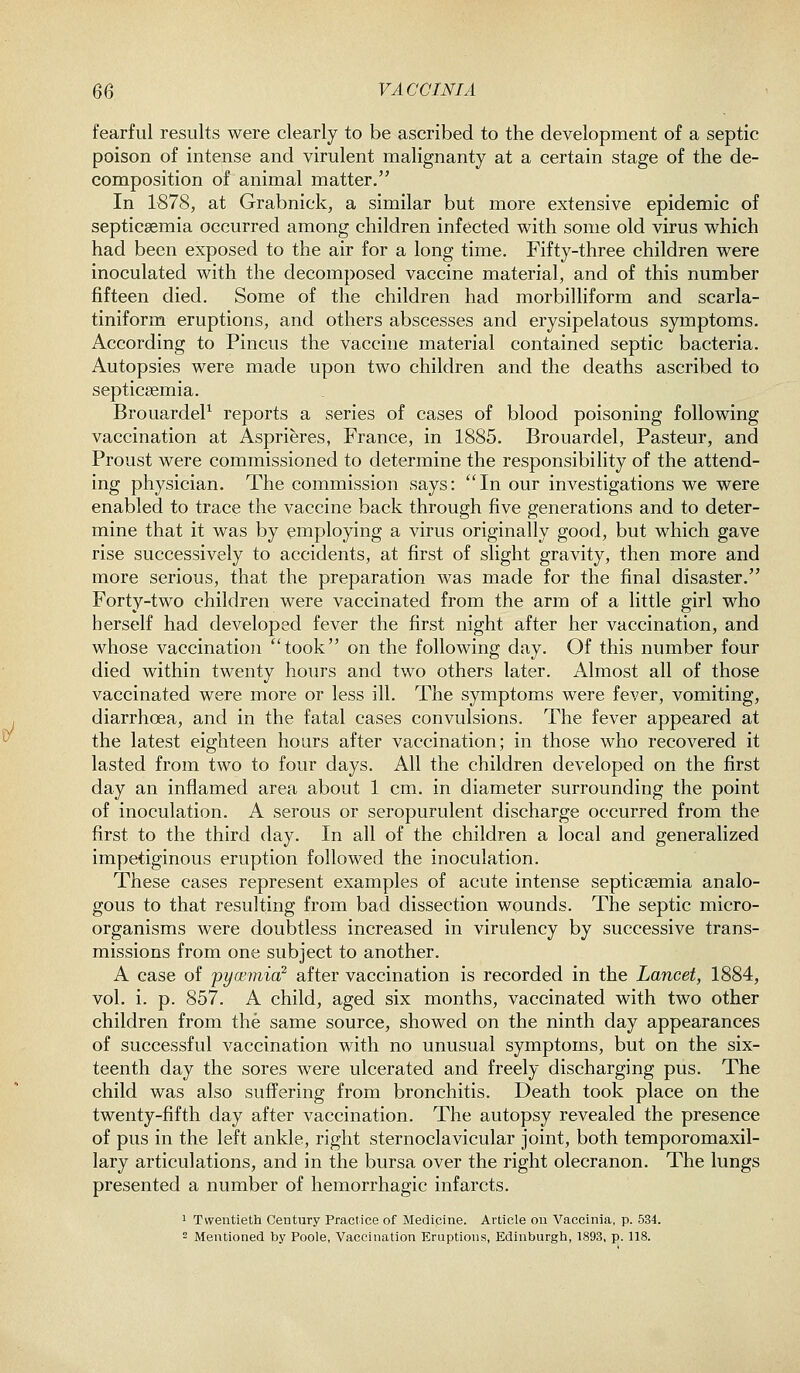 fearful results were clearly to be ascribed to the development of a septic poison of intense and virulent malignanty at a certain stage of the de- composition of animal matter. In 1878, at Grabnick, a similar but more extensive epidemic of septicaemia occurred among children infected with some old virus which had been exposed to the air for a long time. Fifty-three children were inoculated with the decomposed vaccine material, and of this number fifteen died. Some of the children had morbilliform and scarla- tiniform eruptions, and others abscesses and erysipelatous symptoms. According to Pincus the vaccine material contained septic bacteria. Autopsies were made upon two children and the deaths ascribed to septicaemia, BrouardeP reports a series of cases of blood poisoning following vaccination at Asprieres, France, in 1885. Brouardel, Pasteur, and Proust were commissioned to determine the responsibility of the attend- ing physician. The commission says: In our investigations we were enabled to trace the vaccine back through five generations and to deter- mine that it was by employing a virus originally good, but which gave rise successively to accidents, at first of slight gravity, then more and more serious, that the preparation was made for the final disaster. Forty-two children were vaccinated from the arm of a little girl who herself had developed fever the first night after her vaccination, and whose vaccination took on the following day. Of this number four died within twenty hours and two others later. Almost all of those vaccinated were more or less ill. The symptoms were fever, vomiting, diarrhoea, and in the fatal cases convulsions. The fever appeared at the latest eighteen hours after vaccination; in those who recovered it lasted from two to four days. All the children developed on the first day an inflamed area about 1 cm. in diameter surrounding the point of inoculation. A serous or seropurulent discharge occurred from the first to the third day. In all of the children a local and generalized impetiginous eruption followed the inoculation. These cases represent examples of acute intense septicaemia analo- gous to that resulting from bad dissection wounds. The septic micro- organisms were doubtless increased in virulency by successive trans- missions from one subject to another. A case of pyoemia^ after vaccination is recorded in the Lancet, 1884, vol. i. p. 857. A child, aged six months, vaccinated with two other children from the same source, showed on the ninth day appearances of successful vaccination with no unusual symptoms, but on the six- teenth day the sores were ulcerated and freely discharging pus. The child was also suffering from bronchitis. Death took place on the twenty-fifth day after vaccination. The autopsy revealed the presence of pus in the left ankle, right sternoclavicular joint, both temporomaxil- lary articulations, and in the bursa over the right olecranon. The lungs presented a number of hemorrhagic infarcts. 1 Twentieth Century Practice of Medicine. Article on Vaccinia, p. 534. 2 Mentioned by Poole, Vaccination Eruptions, Edinburgh, 1893, p. 118.