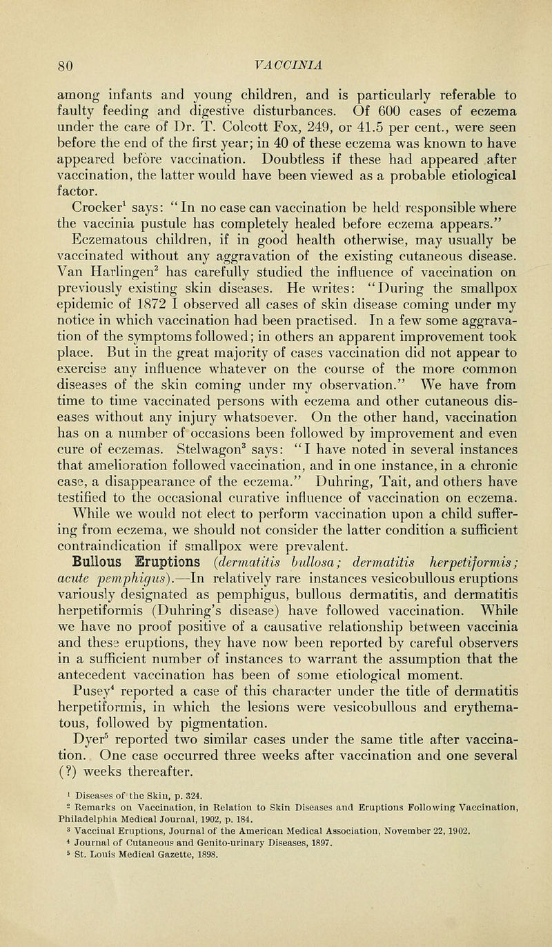 among infants and young children, and is particularly referable to faulty feeding and digestive disturbances. Of 600 cases of eczema under the care of Dr. T. Colcott Fox, 249, or 41.5 per cent., were seen before the end of the first year; in 40 of these eczema was known to have appeared before vaccination. Doubtless if these had appeared after vaccination, the latter would have been viewed as a probable etiological factor. Crocker^ says: In no case can vaccination be held responsible where the vaccinia pustule has completely healed before eczema appears. Eczematous children, if in good health otherwise, may usually be vaccinated without any aggravation of the existing cutaneous disease. Van Harlingen^ has carefully studied the influence of vaccination on previously existing skin diseases. He writes: During the smallpox epidemic of 1872 I observed all cases of skin disease coming under my notice in which vaccination had been practised. In a few some aggrava- tion of the symptoms followed; in others an apparent improvement took place. But in the great majority of cases vaccination did not appear to exercise any influence whatever on the course of the more common diseases of the skin coming under my observation. We have from time to time vaccinated persons with eczema and other cutaneous dis- eases without any injury whatsoever. On the other hand, vaccination has on a number of occasions been followed by improvement and even cure of eczemas. Stelwagon^ says: I have noted in several instances that amelioration followed vaccination, and in one instance, in a chronic case, a disappearance of the eczema. Duhring, Tait, and others have testified to the occasional curative influence of vaccination on eczema. While we would not elect to perform vaccination upon a child suffer- ing from eczema, we should not consider the latter condition a sufficient contraindication if smallpox were prevalent. Bullous Eruptions (dermatitis bullosa; dermatitis herpetiforTnis; acute pemphigus).—In relatively rare instances vesicobullous eruptions variously designated as pemphigus, bullous dermatitis, and dermatitis herpetiformis (Duhring's disease) have followed vaccination. While we have no proof positive of a causative relationship between vaccinia and these eruptions, they have now been reported by careful observers in a sufficient number of instances to warrant the assumption that the antecedent vaccination has been of some etiological moment. Pusey* reported a case of this character under the title of dermatitis herpetiformis, in which the lesions were vesicobullous and erythema- tous, followed by pigmentation. Dyer^ reported two similar cases under the same title after vaccina- tion. One case occurred three weeks after vaccination and one several (?) weeks thereafter. 1 Diseases of the Skin, p. 324. 2 Remarks on Vaccination, in Relation to Skin Diseases and Eruptions Following Vaccination, Philadelphia Medical Journal, 1902, p. 184. 3 Vaccinal Eruptions, Journal of the American Medical Association, November 22,1902. ■* Journal of Cutaneous and Genito-urinary Diseases, 1897. 5 St. Louis Medical Gazette, 1898.