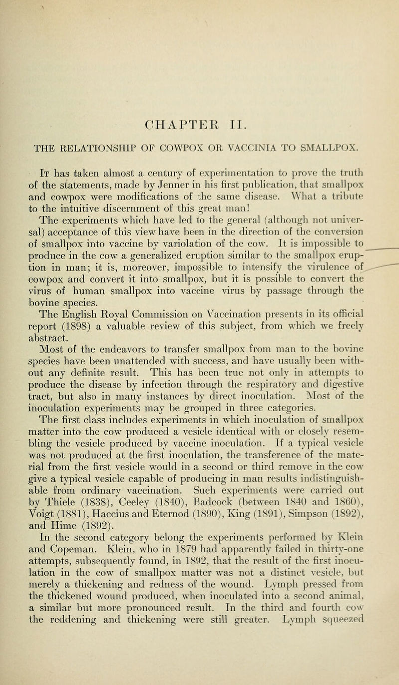 THE RELATIONSHIP OF COWPOX OR VACCINIA TO SMALLPOX. It has taken almost a century of experiiiKsntution to prove the truth of the statements, made by Jenner in his first publication, that smallpox and cowpox were modifications of the same disease. What a tribute to the intuitive discernment of this great man! The experiments which have led to the general (although not univer- sal) acceptance of this view have been in the direction of the conversion of smallpox into vaccine by variolation of the cow. It is impossible to produce in the cow a generalized eruption similar to the smallpox erup- tion in man; it is, moreover, impossible to intensify the virulence of, cowpox and convert it into smallpox, but it is possible to convert the virus of human smallpox into vaccine virus by passage through the bovine species. The English Royal Commission on Vaccination presents in its official report (1898) a valuable review of this subject, from which we freely abstract. Most of the endeavors to transfer smallpox from man to the bovine species have been unattended with success, and have usually been with- out any definite result. This has been true not only in attempts to produce the disease by infection through the respiratory and digestive tract, but also in many instances by direct inoculation. Most of the inoculation experiments may be grouped in three categories. The first class includes experiments in which inoculation of smallpox matter into the cow produced a vesicle identical with or closely resem- bling the vesicle produced by vaccine inoculation. If a typical vesicle was not produced at the first inoculation, the transference of the mate- rial from the first vesicle would in a second or third remove in the cow give a typical vesicle capable of producing in man results indistinguish- able from ordinary vaccination. Such experiments were carried out by Thiele (1838),'Ceeley (1840), Badcock (between 1840 and 1860), Voigt (1881), Haccius and Eternod (1890), King (1891), Simpson (1892), and Hime (1892). In the second category belong the experiments performed by Klein and Copeman. Klein, who in 1879 had apparently failed in thirty-one attempts, subsequently found, in 1892, that the result of the first inocu- lation in the cow of smallpox matter was not a distinct vesicle, but merely a thickening and redness of the wound. Lymph pressed from the thickened wound produced, when inoculated into a second animal, a similar but more pronounced result. In the third and fourth cow the reddening and thickening were still greater. L^^Bph squeezed