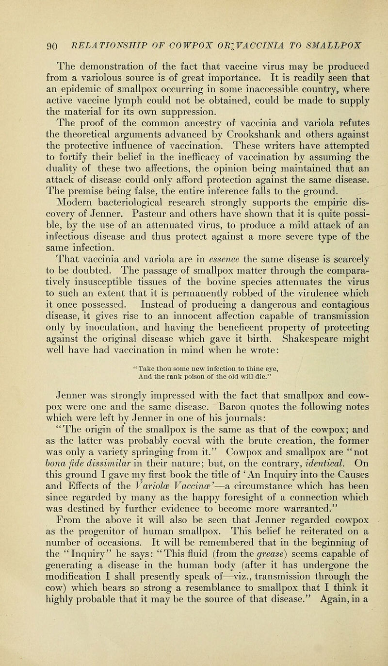 The demonstration of the fact that vaccine virus may be produced from a variolous source is of great importance. It is readily seen that an epidemic of smallpox occurring in some inaccessible country, w^here active vaccine lymph could not be obtained, could be made to supply the material for its own suppression. The proof of the common ancestry of vaccinia and variola refutes the theoretical arguments advanced by Crookshank and others against the protective influence of vaccination. These writers have attempted to fortify their belief in the inefiicacy of vaccination by assuming the duality of these two affections, the opinion being maintained that an attack of disease could only afford protection against the same disease. The premise being false, the entire inference falls to the ground. Modern bacteriological research strongly supports the empiric dis- covery of Jenner. Pasteur and others have shown that it is quite possi- ble, by the use of an attenuated virus, to produce a mild attack of an infectious disease and thus protect against a more severe type of the same infection. That vaccinia and variola are in essence the same disease is scarcely to be doubted. The passage of smallpox matter through the compara- tively insusceptible tissues of the bovine species attenuates the virus to such an extent that it is permanently robbed of the virulence which it once possessed. Instead of producing a dangerous and contagious disease, it gives rise to an innocent affection capable of transmission only by inoculation, and having the beneficent property of protecting against the original disease which gave it birth. Shakespeare might well have had vaccination in mind when he wrote:  Take thou some new infection to thine eye, And the rank poison of the old will die. Jenner was strongly impressed with the fact that smallpox and cow- pox were one and the same disease. Baron quotes the following notes which were left by Jenner in one of his journals: The origin of the smallpox is the same as that of the cowpox; and as the latter was probably coeval with the brute creation, the former was only a variety springing from it. Cowpox and smallpox are not hona fide dissimilar in their nature; but, on the contrary, identical. On this ground I gave my first book the title of * An Inquiry into the Causes and Effects of the Variolm Vaccinae'—a circumstance which has been since regarded by many as the happy foresight of a connection which was destined by further evidence to become more warranted. From the above it will also be seen that Jenner regarded cowpox as the progenitor of human smallpox. This belief he reiterated on a number of occasions. It will be remembered that in the beginning of the Inquiry he says: This fluid (from the grease) seems capable of generating a disease in the human body (after it has undergone the modification I shall presently speak of—viz., transmission through the cow) which bears so strong a resemblance to smallpox that I think it highly probable that it may be the source of that disease. Again, in a