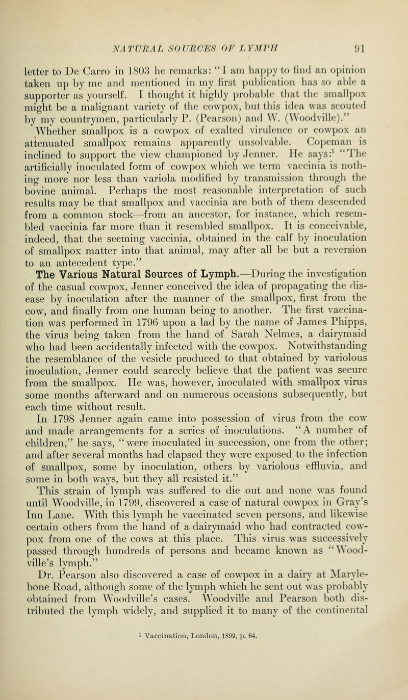 letter to l)e Carro in IS()3 he remarks: 1 am happy to find an ojjinif^n taken up by in(! <\,m\ nicntionc^l in my first [)ubli('jition hu.s so able a supporter as yours(!lf. I thought it highly probal^lc tliat tlic smallpox might be a mahgnant variety of the cowpox, but this idc-a was scouted by my countrymen, particularly P. (Pearson) and W. (VVoodville). ' Whether smallpox is a cowpox of exalted virulence or cowpox an attenuated smallpox remains apparently unsolvable. Copeman is inclined to support the view championed by Jenner. He says:^ The artificially inoculated form of cowpox which we term vaccinia is noth- ing more nor less than variola modified by transmission through the bovine animal. Perhaps the most reasonable inter[)retation of such results may be that smallpox and vaccinia are both of them descended from a common stock—from an ancestor, for instance, which res(;m- bled vaccinia far more than it resembled smallpox. It is conceivable, indeed, that the seeming vaccinia, obtained in the calf by inoculation of smallpox matter into that animal, may after all be but a reversion to an antecedent type. The Various Natural Sources of Lymph.—During the investigation of the casual cowpox, Jenner conceived the idea of propagating the dis- ease by inoculation after the manner of the smallpox, first from the cow, and finally from one human being to another. The first vaccina- tion was performed in 1796 upon a lad by the name of James Phipps, the virus being taken from the hand of Sarah Nelmes, a dairymaid who had been accidentally infected with the cowpox. Notwithstanding the resemblance of the vesicle produced to that obtained by variolous inoculation, Jenner could scarcely believe that the patient was secure from the smallpox. He was, however, inoculated with smallpox virus some months afterward and on numerous occasions subsequently, but each time without result. In 1798 Jenner again came into possession of virus from the cow and made arrangements for a series of inoculations. A number of children, he says, were inoculated in succession, one from the other; and after several months had elapsed they were exposed to the infection of smallpox, some by inoculation, others by variolous effiuvia, and some in both ways, but they all resisted it. This strain of lymph was suffered to die out and none was found until Woodville, in 1799, discovered a case of natural cowpox in Gray's Inn Lane. With this lymph he vaccinated seven persons, and likewise certain others from the hand of a dairj^maid who had contracted cow- pox from one of the cows at this place. This virus was successively passed through hundreds of persons and became known as Wood- ville's lymph. Dr. Pearson also discovered a case of cowpox in a dairy at ]Maryle- bone Road, although some of the lymph which he sent out was probably obtained from Woodville's cases. Woodville and Pearson both dis- tributed the lymph widely, and supplied it to many of the continental 1 Vaccination, Loudon, 1899, p. 64.