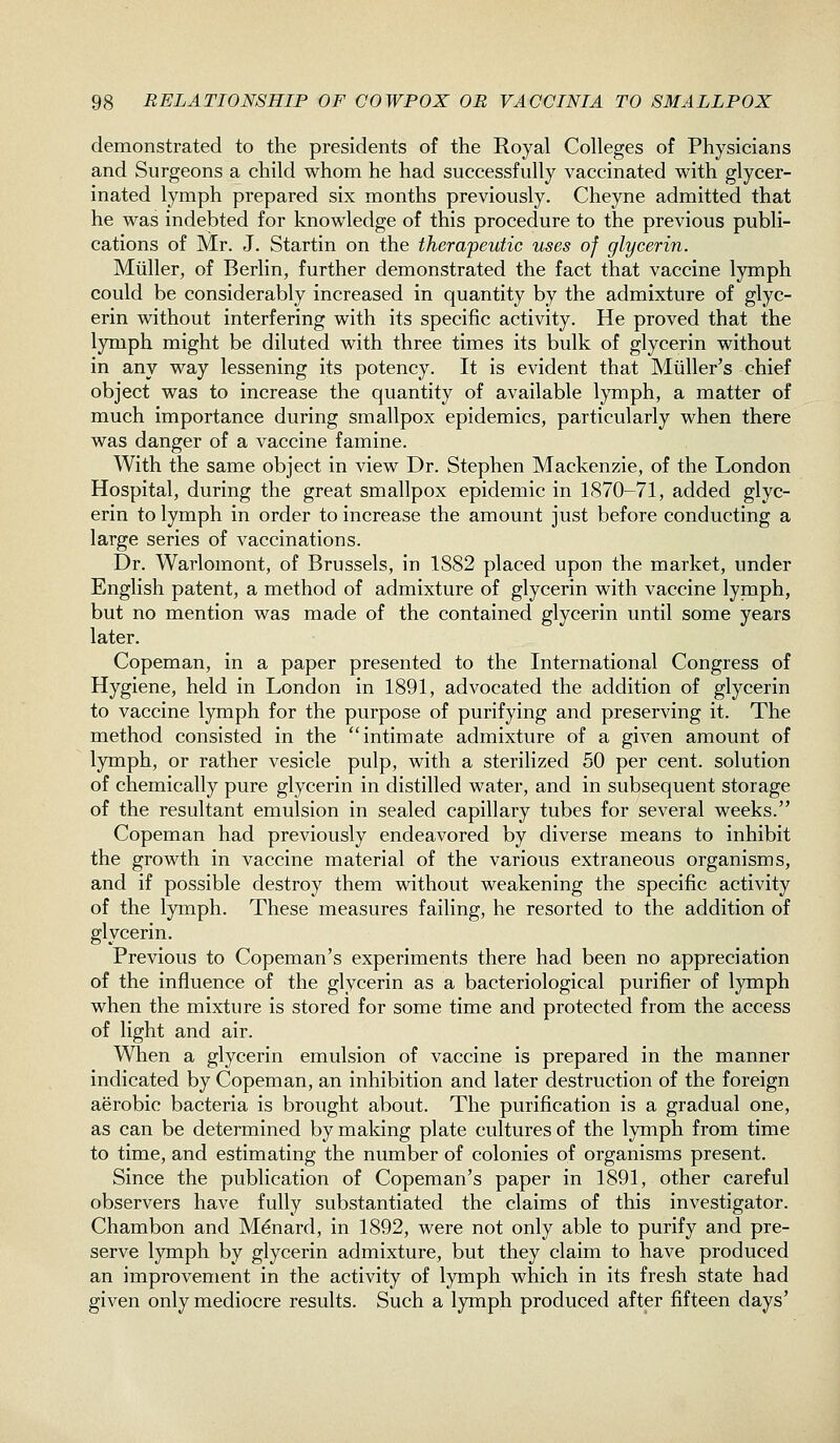 demonstrated to the presidents of the Royal Colleges of Physicians and Surgeons a child whom he had successfully vaccinated with glycer- inated lymph prepared six months previously. Cheyne admitted that he was indebted for knowledge of this procedure to the previous publi- cations of Mr. J. Startin on the therapeutic uses of glycerin. Miiller, of Berlin, further demonstrated the fact that vaccine lymph could be considerably increased in quantity by the admixture of glyc- erin without interfering with its specific activity. He proved that the lymph might be diluted with three times its bulk of glycerin without in any way lessening its potency. It is evident that Miiller's chief object was to increase the quantity of available l}Tiiph, a matter of much importance during smallpox epidemics, particularly when there was danger of a vaccine famine. With the same object in view Dr. Stephen Mackenzie, of the London Hospital, during the great smallpox epidemic in 1870-71, added glyc- erin to lymph in order to increase the amount just before conducting a large series of vaccinations. Dr. Warlomont, of Brussels, in 1882 placed upon the market, under English patent, a method of admixture of glycerin with vaccine lymph, but no mention was made of the contained glycerin until some years later. Copeman, in a paper presented to the International Congress of Hygiene, held in London in 1891, advocated the addition of glycerin to vaccine lymph for the purpose of purifying and preserving it. The method consisted in the intimate admixture of a given amount of lymph, or rather vesicle pulp, with a sterilized 50 per cent, solution of chemically pure glycerin in distilled water, and in subsequent storage of the resultant emulsion in sealed capillary tubes for several weeks. Copeman had previously endeavored by diverse means to inhibit the growth in vaccine material of the various extraneous organisms, and if possible destroy them without weakening the specific activity of the lymph. These measures failing, he resorted to the addition of glycerin. Previous to Copeman's experiments there had been no appreciation of the influence of the glycerin as a bacteriological purifier of lymph when the mixture is stored for some time and protected from the access of light and air. When a glycerin emulsion of vaccine is prepared in the manner indicated by Copeman, an inhibition and later destruction of the foreign aerobic bacteria is brought about. The purification is a gradual one, as can be determined by making plate cultures of the lymph from time to time, and estimating the number of colonies of organisms present. Since the publication of Copeman's paper in 1891, other careful observers have fully substantiated the claims of this investigator. Chambon and Menard, in 1892, were not only able to purify and pre- serve lymph by glycerin admixture, but they claim to have produced an improvement in the activity of lymph which in its fresh state had given only mediocre results. Such a lymph produced after fifteen days'