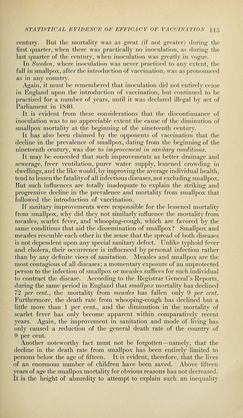 STATISTIC A Ij KV f DICNd K Oh' KI^'lCAdY Oh' VAddlNATIOS 1|5 century. But the mortality wus as n;rca(, fil woi ^n-c;i(<r; diiiin^r iIk; first quarter, wlien tliere was j^raetically no iiiocnliifioii, as diinti^ the last ({iiartc^r of tlie ceiitiiry, wlieri inoculation was greatly in vogue. In Sweden, where inoculation was never practised to any extent, the fall insmall])()X, after the; introduction of vaccination, was as f)rononnccd as in any country. Again, it must he rcincnd)cn>d (,li;it inocnhition did not cntir-cly cease in England upon the introduction of vaccination, but continued to be practised for a number of years, until it was declared illegal by act of Parliament in 1(S40. It is evident from these considerations that the disc<jntinuanee of inoculation was to no a])])recial)le extent the cause of the diminution of smallpox mortality at the beginning of the nineteenth century. It has also been claimed by the opponents of vaccination that the decline in the prevalence of smallpox, dating from the beginning of the nineteenth century, was due to improvement in sanitary conditions. It may be conceded that such improvements as better drainage and sewerage, freer ventilation, purer water supply, lessened crowding in dwellings, and the like would, by improving the average individual health, tend to lessen the fatality of all infectious diseases, not excluding smallpox. But such influences are totally inadequate to explain the striking and progressive decline in the prevalence and mortality from smallpox that followed the introduction of vaccination. If sanitary improvements were responsible for the lessened mortality from smallpox, why did they not similarly influence the mortality from measles, scarlet fever, and whooping-cough, which are favored by the same conditions that aid the dissemination of smallpox? Smallpox and measles resemble each other in the sense that the spread of both diseases is not dependent upon any special sanitary defect. Unlike typhoid fever and cholera, their occurrence is influenced by personal infection rather than by any definite vices of sanitation. Measles and smallpox are the most contagious of all diseases; a momentary exposure of an unprotected person to the infection of smallpox or measles suffices for such individual to contract the disease. According to the Registrar General's Reports, during the same period in England that smallpox mortality has declined 72 per cent., the mortality from measles has fallen only 9 per cent. Furthermore, the death rate from whooping-cough has declined but a little more than 1 per cent., and the diminution in the mortality of scarlet fever has only become apparent within comparatively recent years. Again, the improvement in sanitation and mode of living has only caused a reduction of the general death rate of the country of 9 per cent. Another noteworthy fact must not be forgotten—namely, that the decline in the death rate from smallpox has been entirely limited to persons below the age of fifteen. It is evident, therefore, that the lives of an enormous number of children have been saved. Above fifteen years of age the smallpox mortality for obvious reasons has not decreased. It is the height of absurdity to attempt to explain such an inequality