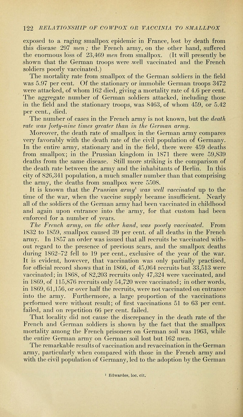 exposed to a raging smallpox epidemic in France, lost by death from this disease 297 men; the French army, on the other hand, suffered the enormous loss of 23,469 men from smallpox. (It will presently be shown that the German troops were -well vaccinated and the French soldiers poorly vaccinated.) The mortality rate from smallpox of the German soldiers in the field was 5.97 per cent. Of the stationary or immobile German troops 3472 were attacked, of whom 162 died, giving a mortality rate of 4.6 per cent. The aggregate number of German soldiers attacked, including those in the field and the stationary troops, was 8463, of whom 459, or 5.42 per cent., died. The number of cases in the French army is not known, but the death rate was forty-nine times greater than in the German army. Moreover, the death rate of smallpox in the German army compares very favorably with the death rate of the civil population of Germany. In the entire army, stationary and in the field, there were 459 deaths from smallpox; in the Prussian kingdom in 1871 there were 59,839 deaths from the same disease. Still more striking is the comparison of the death rate between the army and the inhabitants of Berlin. In this city of 826,341 population, a much smaller number than that comprising the army, the deaths from smallpox were 5508. It is known that the Prussian army^ was well vaccinated up to the time of the war, when the vaccine supply became insufficient. Nearly all of the soldiers of the German army had been vaccinated in childhood and again upon entrance into the army, for that custom had been enforced for a number of years. The French army, on the other hand, was poorly vaccinated. From 1832 to 1859, smallpox caused 39 per cent, of all deaths in the French army. In 1857 an order was issued that all recruits be vaccinated with- out regard to the presence of previous scars, and the smallpox deaths during 1862-72 fell to 19 per cent., exclusive of the year of the war. It is evident, however, that vaccination was only partially practised, for official record shows that in 1866, of 45,064 recruits but 33,513 were vaccinated; in 1868, of 82,203 recruits only 47,324 were vaccinated, and in 1869, of 115,876 recruits only 54,720 were vaccinated; in other words, in 1869, 61,156, or over half the recruits, were not vaccinated on entrance into the army. Furthermore, a large proportion of the vaccinations performed were without result; of first vaccinations 51 to 63 per cent, failed, and on repetition 66 per cent, failed. That locality did not cause the discrepancy in the death rate of the French and German soldiers is shown by the fact that the smallpox mortality among the French prisoners on German soil was 1963, while the entire German army on German soil lost but 162 men. The remarkable results of vaccination and revaccination in the German army, particularly when compared with those in the French army and with the civil population of Germany, led to the adoption by the German 1 Edwardes, loc. cit.