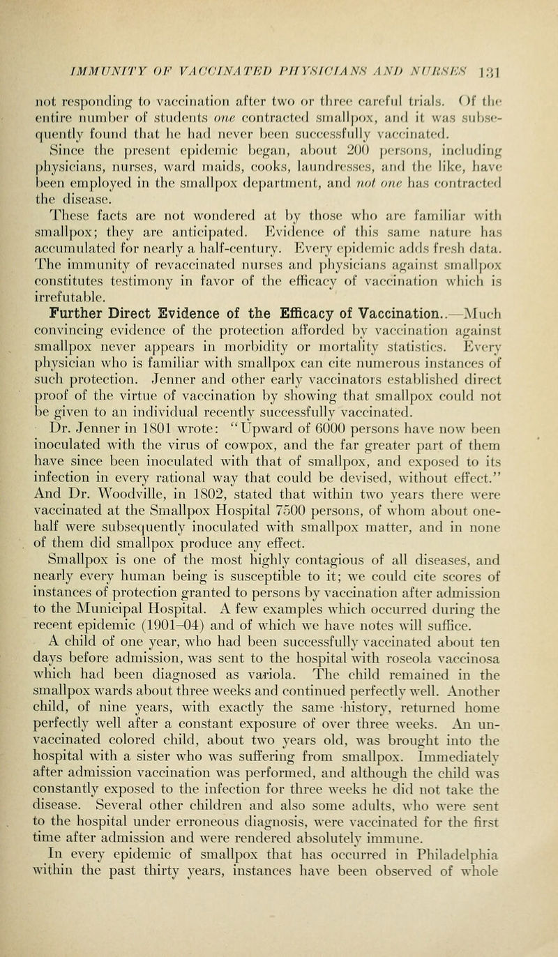 jiot rcspoiidiiifi; to vacciiiiitioii after two or three earefiil trials. Of the entii'e niirnher of students one contra(;te(I srnalljjox, anrl it was suhse- qiiently foniul that he had never })cen suecessfiilly vaccinated. Since the present ej)idemi(; he^an, al)Out 200 })ersons, inchjdin^ })hysieians, run-ses, ward niaids, cooks, hiundresses, and the like, liave been employed in the smallpox department, and not one has contracted the disease. These facts are not wondered at by those who are familiar witli smallpox; they are anticipated. P^vidence of this same nature has accumulated for nearly a half-century. P>very ej)idemic adds fresh data. The innnunity of revaccinated nurses and physicians against smallpox constitutes testimony in favor of the efficacy of vaccination which is irrefutable. Further Direct Evidence of the Efficacy of Vaccination.. Much convincing evidence of the protection afforded by vaccinati(jn against smallpox never appears in morbidity or mortality statistics. Every physician who is familiar with smallpox can cite numerous instances of such protection. Jenner and other early vaccinators established direct proof of the virtue of vaccination by showing that smallpox could not be given to an individual recently successfully vaccinated. Dr. Jenner in 1801 wrote: Upward of 6000 persons have now been inoculated with the virus of cowpox, and the far greater part of them have since been inoculated with that of smallpox, and exposed to its infection in every rational way that could be devised, without effect. And Dr. Woodville, in 1802, stated that within two years there were vaccinated at the Smallpox Hospital 7500 persons, of whom about one- half were subsequently inoculated with smallpox matter, and in none of them did smallpox produce any effect. Smallpox is one of the most highly contagious of all diseases, and nearly every human being is susceptible to it; we could cite scores of instances of protection granted to persons by vaccination after admission to the Municipal Hospital. A few examples which occurred during the recent epidemic (1901-04) and of wdiich we have notes will suffice. A child of one year, who had been successfully vaccinated about ten days before admission, was sent to the hospital with roseola vaccinosa which had been diagnosed as variola. The child remained in the smallpox wards about three wrecks and continued perfectly well. Another child, of nine years, with exactly the same history, returned home perfectly well after a constant exposure of over three weeks. An un- vaccinated colored child, about tw^o years old, was brought into the hospital with a sister who was suffering from smallpox. Immediately after admission vaccination was performed, and although the child was constantly exposed to the infection for three weeks he did not take the disease. Several other children and also some adults, who were sent to the hospital under erroneous diagnosis, were vaccinated for the first time after admission and were rendered absolutely immime. In every epidemic of smallpox that has occurred in Philadelphia within the past thirty years, instances have been observed of whole
