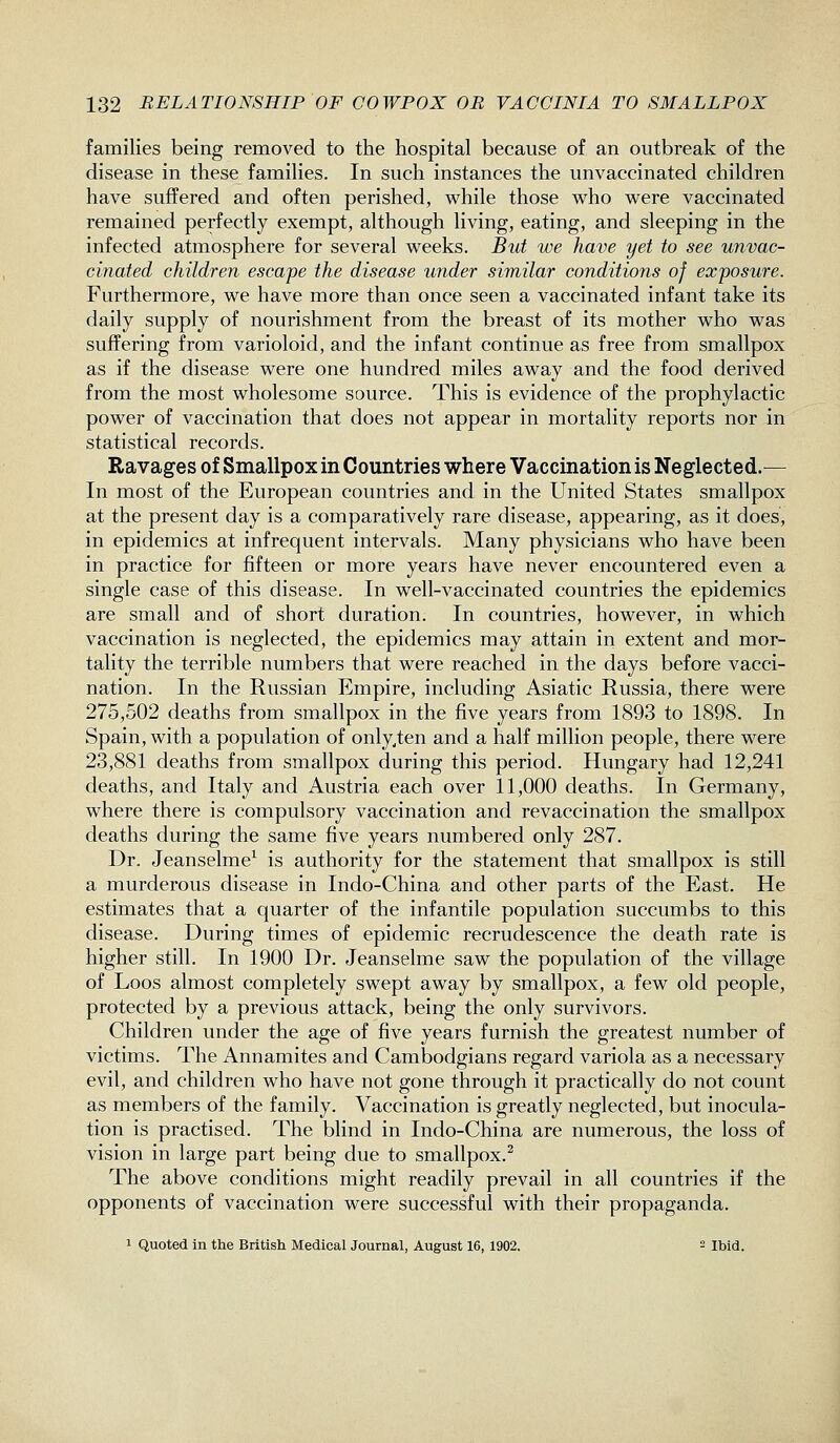 families being removed to the hospital because of an outbreak of the disease in these famihes. In such instances the unvaccinated children have suffered and often perished, while those who were vaccinated remained perfectly exempt, although living, eating, and sleeping in the infected atmosphere for several weeks. But we have yet to see unvac- cinated children escape the disease under similar conditions of exposwe. Furthermore, we have more than once seen a vaccinated infant take its daily supply of nourishment from the breast of its mother who was suffering from varioloid, and the infant continue as free from smallpox as if the disease were one hundred miles away and the food derived from the most wholesome source. This is evidence of the prophylactic power of vaccination that does not appear in mortality reports nor in statistical records. Ravages of Smallpox in Countries where Vaccination is Neglected.— In most of the European countries and in the United States smallpox at the present day is a comparatively rare disease, appearing, as it does, in epidemics at infrequent intervals. Many physicians who have been in practice for fifteen or more years have never encountered even a single case of this disease. In well-vaccinated countries the epidemics are small and of short duration. In countries, however, in which vaccination is neglected, the epidemics may attain in extent and mor- tality the terrible numbers that were reached in the days before vacci- nation. In the Russian Empire, including Asiatic Russia, there were 275,502 deaths from smallpox in the five years from 1893 to 1898. In Spain, with a population of only.ten and a half million people, there were 23,881 deaths from smallpox during this period. Hungary had 12,241 deaths, and Italy and Austria each over 11,000 deaths. In Germany, where there is compulsory vaccination and revaccination the smallpox deaths during the same five years numbered only 287. Dr. Jeanselme^ is authority for the statement that smallpox is still a murderous disease in Indo-China and other parts of the East. He estimates that a quarter of the infantile population succumbs to this disease. During times of epidemic recrudescence the death rate is higher still. In 1900 Dr. Jeanselme saw the population of the village of Loos almost completely swept away by smallpox, a few old people, protected by a previous attack, being the only survivors. Children under the age of five years furnish the greatest number of victims. The Annamites and Cambodgians regard variola as a necessary evil, and children who have not gone through it practically do not count as members of the family. Vaccination is greatly neglected, but inocula- tion is practised. The blind in Indo-China are numerous, the loss of vision in large part being due to smallpox.^ The above conditions might readily prevail in all countries if the opponents of vaccination were successful with their propaganda. 1 Quoted in the British Medical Journal, August 16, 1902. 2 it,id.