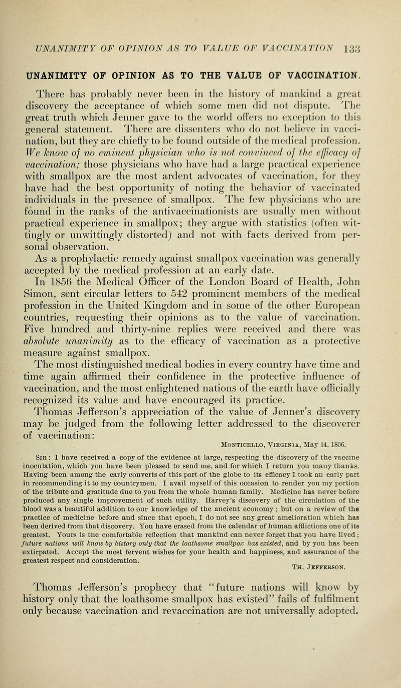 UNANIMITY OF OI'INION AS TO VAI.UK OF VAfKJ/NATfON ];>/.>, UNANIMITY OF OPINION AS TO THE VALUE OF VACCINATION. There lius j)rol)ul)ly never heeii in tlie history oF iiiiiiikiiid a ^reat discovery the acceptance of which some men (\'u\ not (Hspute. The fijreat truth which -lenner j^ave to the world offers no cxcei^tion to this general statenuMit. There urc (hssenters wlio do not hcheve in vacci- nation, but tliey are chiefly to he found outside of the inctheal |)rofession. We know of no eminent physician wito is not conoinced of the efficacy of vaccination; those physicians who have had a large practical experience with smallpox are the most ardent advocates of vaccination, for they have had the best op])()rtunity of notiuji; the behavior (;f vaccinated individuals in the presence of smallpox. The few physicians who are found in the ranks of the antivaccinationists are usually men without practical experience in smallpox; they argue with statistics (often wit- tingly or unwittingly distorted) and not with facts derived from j)er- sonal observation. As a prophylactic remedy against smallpox vaccination was generally accepted by the medical profession at an early date. In 1856 the Medical Officer of the London Board of Health, John Simon, sent circular letters to 542 prominent members of the medical profession in the United Kingdom and in some of the other European countries, requesting their opinions as to the value of vaccination. Five hundred and thirty-nine replies were received and there w^as absolute unanimity as to the efficacy of vaccination as a protective measure against smallpox. The most distinguished medical bodies in every country have time and time again affirmed their confidence in the protective influence of vaccination, and the most enlightened nations of the earth have officially recognized its value and have encouraged its practice. Thomas Jeflferson's appreciation of the value of Jenner's discovery may be judged from the following letter addressed to the discoverer of vaccination: MoNTiCELLO, Virginia, May 14,1806. Sir : I have received a copy of the evidence at large, respecting the discovery of the vaccine inoculation, which you have been pleased to send me, and for which I return you many thanks. Having been among the early converts of this part of the globe to Its efficacy I took an early part in recommending it to my countrymen, I avail myself of this occasion to render you my portion of the tribute and gratitude due to you from the whole human family. Medicine has never before produced any single improvement of such utility. Harvey's discovery of the circulation of the blood was a beautiful addition to our knowledge of the ancient economy ; but on a review of the practice of medicine before and since that epoch, I do not see any great amelioration which has been derived from that discovery. You have erased from the calendar of human afflictions one of its greatest. Yours is the comfortable reflection that mankind can never forget that you have lived ; future nations will know by history onli/that the loathsome smallpox has existed, and by you has been extirpated. Accept the most fervent wishes for your health and happiness, and assurance of the greatest respect and consideration. Th. Jkfpkeson. Thomas Jefferson's prophecy that future nations will know by history only that the loathsome smallpox has existed fails of fulfilment only because vaccination and revaccination are not universally adopted.