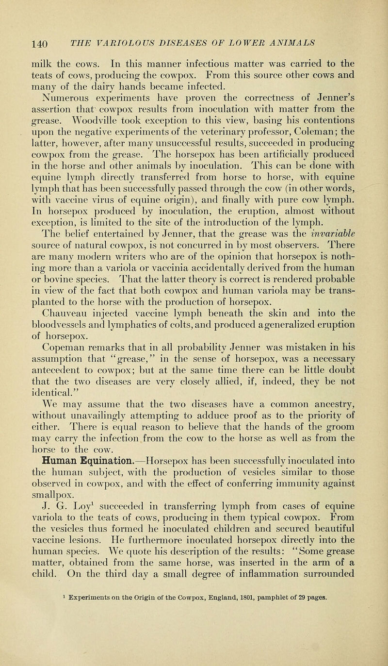 milk the cows. In this manner infectious matter was carried to the teats of cows, producing the cowpox. From this source other cows and many of the dairy hands became infected. Numerous experiments have proven the correctness of Jenner's assertion that' cowpox results from inoculation with matter from the grease. Woodville took exception to this view, basing his contentions upon the negative experiments of the veterinary professor, Coleman; the latter, however, after many unsuccessful results, succeeded in producing cowpox from the grease. The horsepox has been artificially produced in the horse and other animals by inoculation. This can be done with equine lymph directly transferred from horse to horse, with equine lymph that has been successfully passed through the cow (in other words, with vaccine virus of equine origin), and finally with pure cow lymph. In horsepox produced by inoculation, the eruption, almost without exception, is limited to the site of the introduction of the lymph. The belief entertained by Jenner, that the grease was the invariable source of natural cowpox, is not concurred in by most observers. There are many modern writers who are of the opinion that horsepox is noth- ing more than a variola or vaccinia accidentally derived from the human or bovine species. That the latter theory is correct is rendered probable in view of the fact that both cowpox and human variola may be trans- planted to the horse with the production of horsepox. Chauveau injected vaccine lymph beneath the skin and into the bloodvessels and lymphatics of colts, and produced ageneralized eruption of horsepox. Copeman remarks that in all probability Jenner was mistaken in his assumption that grease, in the sense of horsepox, was a necessary antecedent to cowpox; but at the same time there can be little doubt that the two diseases are very closely allied, if, indeed, they be not identical, We may assume that the two diseases have a common ancestry, without unavailingly attempting to adduce proof as to the priority of either. There is equal reason to believe that the hands of the groom may carry the infection from the cow to the horse as well as from the horse to the cow. Human Equination.—Horsepox has been successfully inoculated into the human subject, with the production of vesicles similar to those observed in cowpox, and with the effect of conferring immunity against smallpox. J. G. Loy^ succeeded in transferring lymph from cases of equine variola to the teats of cows, producing in them typical cowpox. From the vesicles thus formed he inoculated children and secured beautiful vaccine lesions. He furthermore inoculated horsepox directly into the human species. We quote his description of the results: Some grease matter, obtained from the same horse, was inserted in the arm of a child. On the third day a small degree of inflammation surrounded 1 Experiments on the Origin of the Cowpox, England, 1801, pamphlet of 29 pages.