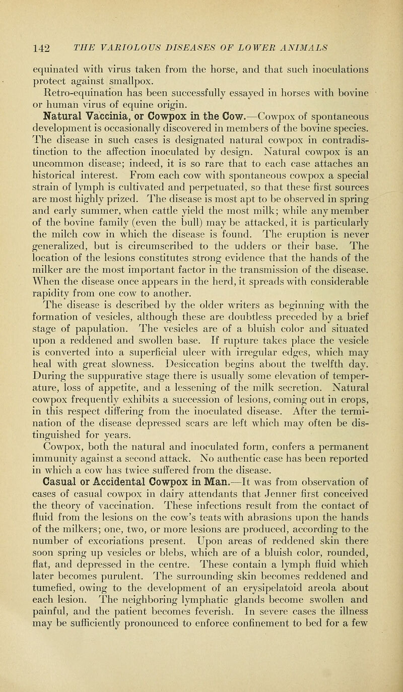 equinated with virus taken from the horse, and that such inoculations protect against smallpox. Retro-equination has been successfully essayed in horses with bovine or human virus of equine origin. Natural Vaccinia, or Cowpox in the Cow.—Cowpox of spontaneous development is occasionally discovered in members of the bovine species. The disease in such cases is designated natural cowpox in contradis- tinction to the affection inoculated by design. Natural cowpox is an uncommon disease; indeed, it is so rare that to each case attaches an historical interest. From each cow with spontaneous cowpox a special strain of lymph is cultivated and perpetuated, so that these first sources are most highly prized. The disease is most apt to be observed in spring and early summer, when cattle yield the most milk; while any member of the bovine family (even the bull) may be attacked, it is particularly the milch cow in which the disease is found. The eruption is never generalized, but is circumscribed to the udders or their base. The location of the lesions constitutes strong evidence that the hands of the milker are the most important factor in the transmission of the disease. When the disease once appears in the herd, it spreads with considerable rapidity from one cow to another. The disease is described by the older writers as beginning with the formation of vesicles, although these are doubtless preceded by a brief stage of papulation. The vesicles are of a bluish color and situated upon a reddened and swollen base. If rupture takes place the vesicle is converted into a superficial ulcer with irregular edges, which may heal with great slowness. Desiccation begins about the twelfth day. During the suppurative stage there is usually some elevation of temper- ature, loss of appetite, and a lessening of the milk secretion. Natural cowpox frequently exhibits a succession of lesions, coming out in crops, in this respect differing from the inoculated disease. After the termi- nation of the disease depressed scars are left which may often be dis- tinguished for years. Cowpox, both the natural and inoculated form, confers a permanent immunity against a second attack. No authentic case has been reported in which a cow has twice suffered from the disease. Casual or Accidental Cowpox in Man.—It was from observation of cases of casual cowpox in dairy attendants that Jenner first conceived the theory of vaccination. These infections result from the contact of fluid from the lesions on the cow's teats with abrasions upon the hands of the milkers; one, two, or more lesions are produced, according to the number of excoriations present. Upon areas of reddened skin there soon spring up vesicles or blebs, which are of a bluish color, rounded, flat, and depressed in the centre. These contain a lymph fluid which later becomes purulent. The surrounding skin becomes reddened and tumefied, owing to the development of an erysipelatoid areola about each lesion. The neighboring lymphatic glands become swollen and painful, and the patient becomes feverish. In severe cases the illness may be sufficiently pronounced to enforce confinement to bed for a few