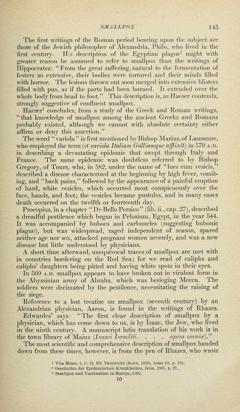 SMyiLLPOX IJo The first writings of tlu; Roman period ])c,Sirin^ upon I he siilijccl. ;irf; those of the Jewish y)liilo,sof)her of Alexanfh'ia, IMiilo, wlio lived in the first c(Mitnry. II!s (l('S('ri|)tion of the Egyptian phij^ue' might witli greater reason he a,ssnm(>(l to refer to smallf)ox than the writings of Ilippoerates: From the great suffering, natural to the fermentation of festers so extensive, their bodies were tortured and their minds fiJIerl with horror. The lesions tin-own out soon merged into extensive })listers filled with pus, as if the ])arts had been burned. It extended over the whole body from head to foot. This deseription is, as Ilaeser contends, strongly suggestive of confluent smallpox. Haeser^ concludes, from a study of the Greek and Roman writings, that knowledge of smallpox among the ancient Greeks and Romans probably existed, although we cannot with absolute certainty either affirm or deny this assertion. The word  variola is first mentioned by Bishop Marius,of Ivausanne, who employed the term (et variola Italiam Galliamque afflixit) in 570 a.d. in describing a devastating epidemic that swept through Italy and France. The same epidemic was doubtless referred to by Bishop Gregory, of Tours, who, in 582, under the name of lues cum vesicis, described a disease characterized at the beginning by high fever, vomit- ing, and back pains, followed by the appearance of a painful eruption of hard, white vesicles, which occurred most conspicuously over the face, hands, and feet; the vesicles became pustules, and in many cases death occurred on the twelfth or fourteenth day. Procopius, in a chapter De Bello Persico (hb. ii., cap. 27), described a dreadful pestilence which began in Pelusium, Egypt, in the year 544. It was accompanied by buboes and carbuncles (suggesting bubonic plague), but was widespread, raged independent of season, spared neither age nor sex, attacked pregnant women severely, and was a new- disease but little understood by physicians. A short time afterward, unequivocal traces of smallpox are met with in countries bordering on the Red Sea; for we read of caliphs and caliphs' daughters being pitted and having white spots in their eyes. In 569 A.D. smallpox appears to have broken out in virulent form in the Abyssinian army of Abraha, which was besieging Mecca. The soldiers were decimated by the pestilence, necessitating the raising of the siege. Reference to a lost treatise on smallpox (seventh century) by an Alexandrian physician, Aaron, is found in the w^ritings of Rhazes. Edwardes'^ says: The first clear description of smallpox by a physician, which has come down to us, is by Isaac, the Jew% who lived in the ninth century. A manusci'ipt latin translation of his work is in the town library of Mainz (Isaaci Israeliti. . . . opera omnia). The most scientific and comprehensive description of smallpox handed down from these times, however, is from the pen of Rhazes, who wrote 1 Vita Moses, I, C. 22, Ed. Tauchnitz (Bonn, 1S38), tome iii. p. 151. - Geschiclite der Epidemisehen Krankheiten, Jena, 1S65, p. 27. 3 Smallpox and Vaccination in Europe, 1902.