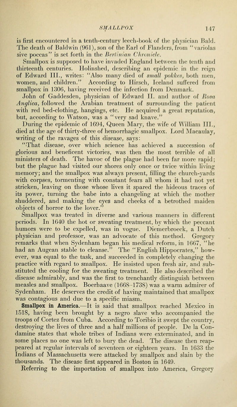 is first encountered in a tenth-century leech-book of f he physician Bald. The death of Baldwin (1)01), son of the Earl of Flanders, from variolas Sive poccas is set forth in tlu; Jiniitiidii (Hirdniclc. Smallpox is sup|)osed to have invaded England between the tenth and thirteenth centuries, llolinshed, describing an e[;ideniic in the reign of Edward III., writes: Also many died of small jjoklce.s, both men, women, and children. According to Ilirsch, Iceland suflVnerl frcHn smallpox in L30f), having received the infection from Denmark. John of Gaddesden, physician of Edward II. and author of Ro.ia Anglica, followed the Arabian treatment of surrounding the patif-nt with red bed-clothing, hangings, etc. He acquired a great reputation, but, according to Watson, was a very sad knave. During the epidemic of 1694, Queen Mary, the wife of William III., died at the age of thirty-three of hemorrhagic smallpox. I>ord Macaulay, writing of the ravages of this disease, says: That disease, over which science has achieved a succession of glorious and beneficent victories, was then the most terrible of all ministers of death. The havoc of the plague had been far more rapid; but the plague had visited our shores only once or twice within living memory; and the smallpox was always present, filling the church-yards with corpses, tormenting with constant fears all whom it had not yet stricken, leaving on those whose lives it spared the hideous traces of its power, turning the babe into a changeling at which the mother shuddered, and making the eyes and cheeks of a betrothed maiden objects of horror to the lover. Smallpox was treated in diverse and various manners in different periods. In 1640 the hot or sweating treatment, by which the peccant humors were to be expelled, was in vogue. Diemerbroeck, a Dutch physician and professor, was an advocate of this method. Gregory remarks that when Sydenham began his medical reform, in 1667, he had an Augean stable to cleanse. The Enghsh Hippocrates, how- ever, was equal to the task, and succeeded in completely changing the practice with regard to smallpox. He insisted upon fresh air, and sub- stituted the cooling for the sweating treatment. He also described the disease admirably, and was the first to trenchantly distinguish between measles and smallpox. Boerbaave (1668-1738) was a warm admirer of Sydenham. He deserves the credit of having maintained that smallpox was contagious and due to a specific miasm. Smallpox in America.—It is said that smallpox reached Mexico in 1518, having been brought by a negro slave who accompanied the troops of Cortez from Cuba. According to Toribio it swept the country, destroying the lives of three and a half millions of people. De la Con- damine states that whole tribes of Indians were exterminated, and in some places no one was left to bury the dead. The disease then reap- peared at regular intervals of seventeen or eighteen years. In 1633 the Indians of Massachusetts were attacked by smallpox and slain by the thousands. The disease first appeared in Boston in 1649. Referring to the importation of smallpox into America, Gregory