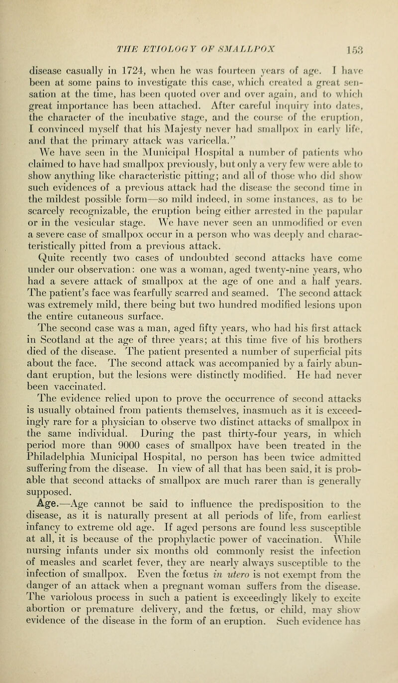 77//'; ICTIOLOdY OF SMAfJJ'OX 1 Tjf} disease casually in 1724, wlicn Ik; w;is foiiitccn years of a^c. 1 liavo been at soitk; pains to iiiv(\sti<i;at(; this cas(i, which created a great .sen- sation at the time, has becii (juoted over and over again, aiul to which great importance has been attached. After careful inquiry into dates, the character of the incubative stage, and the course of the eruption, I convinced myself that his Majesty never had small[)ox in early lif<', and that the primary attack was varicella. We have seen in the Municipal IIos})ital a number of patients wIkj claimed to have had smallpox previously, but only a very few were able to show anything like characteristic pitting; and all of those who did show such evidences of a previous attack had the disease the second time in the mildest possible form—so mild indeed, in some instances, as to be scarcely recognizable, the eruption being either arrested in the papular or in the vesicular stage. We have never seen an unmodified or even a severe case of smallpox occur in a person who was deeply and charac- teristically pitted from a previous attack. Quite recently two cases of undoubted second attacks have come under our observation: one was a woman, aged twenty-nine years, who had a severe attack of smallpox at the age of one and a half years. The patient's face was fearfully scarred and seamed. The second attack was extremely mild, there being but two hundred modified lesions upon the entire cutaneous surface. The second case was a man, aged fifty years, who had his first attack in Scotland at the age of three years; at this time five of his brothers died of the disease. The patient presented a number of superficial pits about the face. The second attack was accompanied by a fairly abun- dant eruption, but the lesions were distinctly modified. He had never been vaccinated. The evidence relied upon to prove the occurrence of second attacks is usually obtained from patients themselves, inasmuch as it is exceed- ingly rare for a physician to observe two distinct attacks of smallpox in the same individual. During the past thirty-four years, in which period more than 9000 cases of smallpox have been treated in the Philadelphia Municipal Hospital, no person has been twice admitted suffering from the disease. In view of all that has been said, it is prob- able that second attacks of smallpox are much rarer than is generally supposed. Age.—Age cannot be said to influence the predisposition to the disease, as it is naturally present at all periods of life, from earliest infancy to extreme old age. If aged persons are found less susceptible at all, it is because of the prophylactic power of vaccination. While nursing infants under six months old commonly resist the infection of measles and scarlet fever, they are nearly always susceptible to the infection of smallpox. Even the foetus in idem is not exempt from the danger of an attack when a pregnant woman suffers from the disease. The variolous process in such a patient is exceedingly likely to excite abortion or premature delivery, and the foetus, or child, may show evidence of the disease in the form of an eruption. Such evidence has