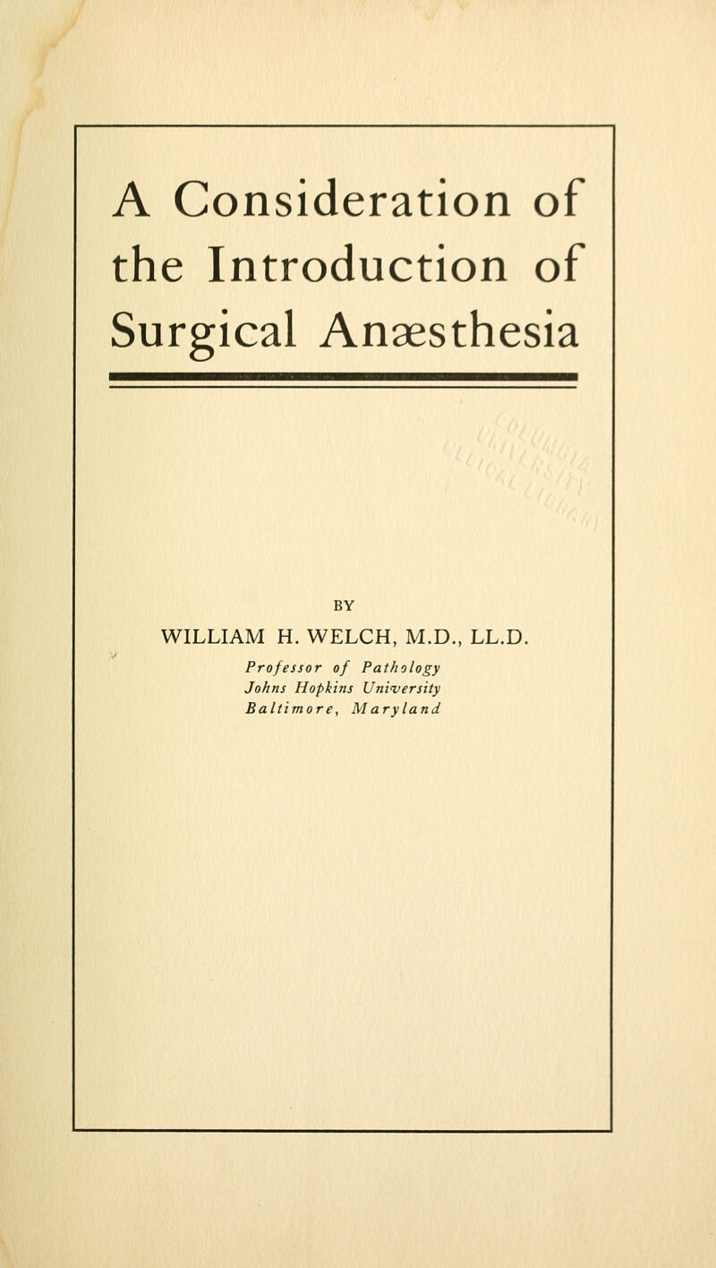 A Consideration of the Introduction of Surgical Anaesthesia BY WILLIAM H. WELCH, M.D., LL.D. Professor of Pathology Johns Hopkins Uni'versity Baltimore, Maryland