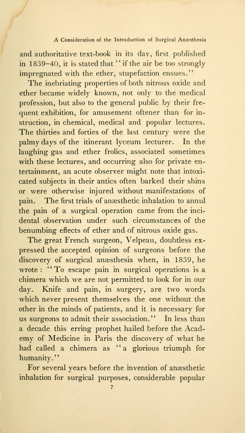 and authoritative text-book in its day, first published in 1839-40, it is stated that  if the air be too strongly- impregnated with the ether, stupefaction ensues. The inebriating properties of both nitrous oxide and ether became widely known, not only to the medical profession, but also to the general public by their fre- quent exhibition, for amusement oftener than for in- struction, in chemical, medical and popular lectures. The thirties and forties of the last century were the palmy days of the itinerant lyceum lecturer. In the laughing gas and ether frolics, associated sometimes with these lectures, and occurring also for private en- tertainment, an acute observer might note that intoxi- cated subjects in their antics often barked their shins or were otherwise injured without manifestations of pain. The first trials of anaesthetic inhalation to annul the pain of a surgical operation came from the inci- dental observation under such circumstances of the benumbing effects of ether and of nitrous oxide gas. The great French surgeon, Velpeau, doubtless ex- pressed the accepted opinion of surgeons before the discovery of surgical anaesthesia when, in 1839, he wrote : To escape pain in surgical operations is a chimera which we are not permitted to look for in our day. Knife and pain, in surgery, are two words which never present themselves the one w^ithout the other in the minds of patients, and it is necessary for us surgeons to admit their association. In less than a decade this erring prophet hailed before the Acad- emy of Medicine in Paris the discovery of what he had called a chimera as a glorious triumph for humanity. For several years before the invention of anaesthetic inhalation for surgical purposes, considerable popular