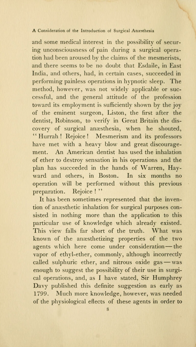 and some medical interest in tlie possibility of secur- ing unconsciousness of pain during a surgical opera- tion had been aroused by the claims of the mesmerists, and there seems to be no doubt that Esdaile, in East India, and others, had, in certain cases, succeeded in performing painless operations in hypnotic sleep. The metliod, howe\er, was not widely api)licable or suc- cessful, and the general attitude of the profession toward its employment is sufficiently sho\yn by the joy of the eminent surgeon, Liston, the first after the dentist, Robinson, to yerify in Great Britain the dis- coyery of surgical anaesthesia, when he shouted, Hurrah! Rejoice! Mesmerism and its professors haye met with a hea^y blow and great discourage- ment. An American dentist has used the inhalation of ether to destroy sensation in his operations and the plan has succeeded in the hands of Warren, Hay- ward and others, in Boston. In six months no operation ^\ ill be performed without this preyious preparation. Rejoice !  It has been sometimes represented that the inyen- tion of anaesthetic inhalation for surgical purposes con- sisted in nothing more than the application to this particular use of knowledge which already existed. This yiew falls far short of the truth. What was known of the anaesthetizing properties of the two agents which here come under consideration—the yapor of ethyl-ether, commonly, although incorrectly called sulphuric ether, and nitrous oxide gas — was enough to suggest the possibility of their use in surgi- cal operations, and, as I haye stated. Sir Humphrey Dayy published this definite suggestion as early as 1799. Much more knowledge, howeyer, was needed of the physiological effects of these agents in order to