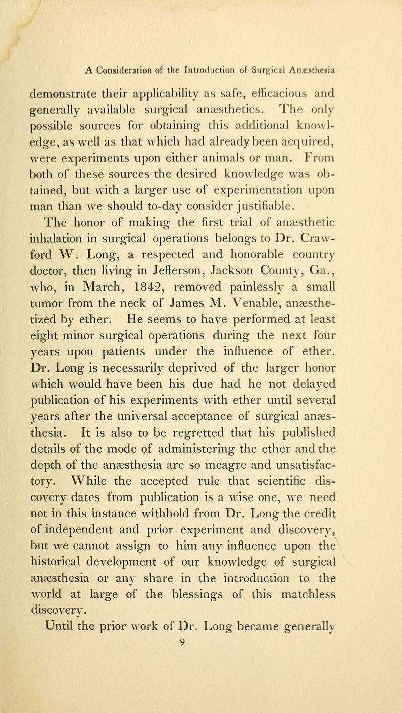 demonstrate their applicability as safe, efHcacious and generally available surgical anaisthetics. The only possible sources for obtaining this additional knowl- edge, as well as that which had already been acfjuired, were experiments upon either animals or man. From both of these sources the desired knowledge was ob- tained, but with a larger use of experimentation upon man than we should to-day consider justifiable. The honor of making the first trial of anaesthetic inhalation in surgical operations belongs to Dr. Craw- ford W. Long, a respected and honorable country doctor, then living in Jefterson, Jackson County, Ga., who, in March, 1842, removed painlessly a small tumor from the neck of James M. Venable, anaesthe- tized by ether. He seems to have performed at least eight minor surgical operations during the next four years upon patients under the influence of ether. Dr. Long is necessarily deprived of the larger honor which would have been his due had he not delayed publication of his experiments with ether until several years after the universal acceptance of surgical anees- thesia. It is also to be regretted that his published details of the mode of administering the ether and the depth of the anaesthesia are so meagre and unsatisfac- tory. While the accepted rule that scientific dis- covery dates from publication is a wise one, we need not in this instance withhold from Dr. Long the credit of independent and prior experiment and discovery, but we cannot assign to him any influence upon the historical development of our knowledge of surgical anaesthesia or any share in the introduction to the world at large of the blessings of this matchless discovery. Until the prior work of Dr. Long became generally