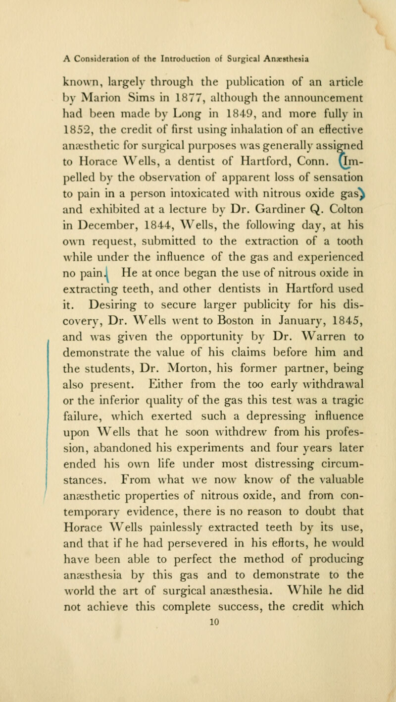 known, largely through the pul)lication of an article by Marion Sims in 1877, altliough the announcement had been made by Long in 1849, and more fully in 1852, the credit of first using inhalation of an effective ana.'sthetic for suru^ical purposes w as generally assigned to Horace Wells, a dentist of Hartford, Conn, (im- pelled by the observation of apparent loss of sensation to pain in a person intoxicated with nitrous oxide g^s^ and exhibited at a lecture by Dr. Gardiner Q. Colton in December, 1844, Wells, the following day, at his own request, submitted to the extraction of a tooth while under the influence of the gas and experienced no paini He at once began the use of nitrous oxide in extracting teeth, and other dentists in Hartford used it. Desiring to secure larger publicity for his dis- covery, Dr. Wells went to Boston in January, 1845, and was given the opportunity by Dr. Warren to demonstrate the value of his claims before him and the students, Dr. Morton, his former partner, being also present. Either from the too early withdrawal or the inferior quality of the gas this test was a tragic failure, which exerted such a depressing influence upon W^ells that he soon withdrew from his profes- sion, abandoned his experiments and four years later ended his own life under most distressing circum- stances. From what we now know of the valuable anaesthetic properties of nitrous oxide, and from con- temporary evidence, there is no reason to doubt that Horace Wells painlessly extracted teeth by its use, and that if he had persevered in his efforts, he would have been able to perfect the method of producing anaesthesia by this gas and to demonstrate to the world the art of surgical anaesthesia. While he did not achieve this complete success, the credit which