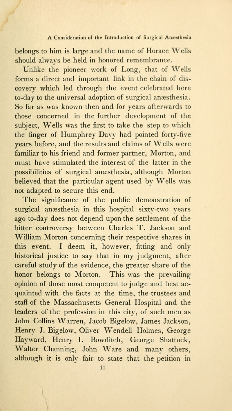 belongs to him is large and the name of Horace Wells should always l)e held in honored remembrance. Unlike the pioneer work of Long, that of Wells forms a direct and important link in the chain of dis- covery which led through the event celebrated here to-day to the universal adoption of surgical anaesthesia. So far as was known then and for years afterwards to those concerned in the further development of the subject, Wells was the first to take the step to which the finger of Humphrey Davy had pointed forty-five years before, and the results and claims of Wells were familiar to his friend and former partner, Morton, and must have stimulated the interest of the latter in the possibilities of surgical anassthesia, although Morton believed that the particular agent used by Wells was not adapted to secure this end. The significance of the public demonstration of surgical anaesthesia in this hospital sixty-two years ago to-day does not depend upon the settlement of the bitter controversy between Charles T. Jackson and William Morton concerning their respective shares in this event. I deem it, however, fitting and only historical justice to say that in my judgment, after careful study of the evidence, the greater share of the honor belongs to Morton. This was the prevailing opinion of those most competent to judge and best ac- quainted with the facts at the time, the trustees and staff of the Massachusetts General Hospital and the leaders of the profession in this city, of such men as John Collins Warren, Jacob Bigelow, James Jackson, Henry J. Bigelow, Oliver Wendell Holmes, George Hayward, Henry I. Bowditch, George Shattuck, Walter Channing, John Ware and many others, although it is only fair to state that the petition in