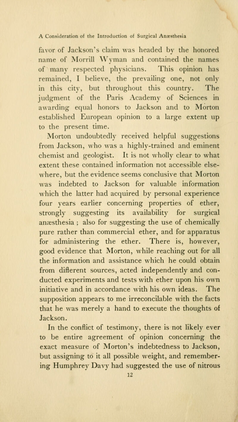 favor of Jackson's claim was headed by the honored name of Morrill W'yman and contained the names of manv respected physicians. This opinion has remained, I believe, the prevailing one, not only in this citv, but throughout this country. The judgment of the Paris Academy of Sciences in awarding equal honors to Jackson and to Morton established European opinion to a large extent up to the present time. Morton undoubtedly received helpful suggestions from Jackson, w ho was a highly-trained and eminent chemist and geologist. It is not wholly clear to what extent these contained information not accessible else- where, but the evidence seems conclusive that Morton was indebted to Jackson for valuable information w^hich the latter had acquired by personal experience four years earlier concerning properties of ether, stronglv suggesting its availability for surgical anaesthesia ; also for suggesting the use of chemically pure rather than commercial ether, and for apparatus for administering the ether. There is, however, good evidence that Morton, while reaching out for all the information and assistance which he could obtain from different sources, acted independently and con- ducted experiments and tests with ether upon his own initiative and in accordance with his own ideas. The supposition appears to me irreconcilable with the facts that he was merely a hand to execute the thoughts of Jackson. In the conflict of testimony, there is not likely ever to be entire agreement of opinion concerning the exact measure of Morton's indebtedness to Jackson, but assigning to it all possible weight, and remember- ing Humphrey Davy had suggested the use of nitrous
