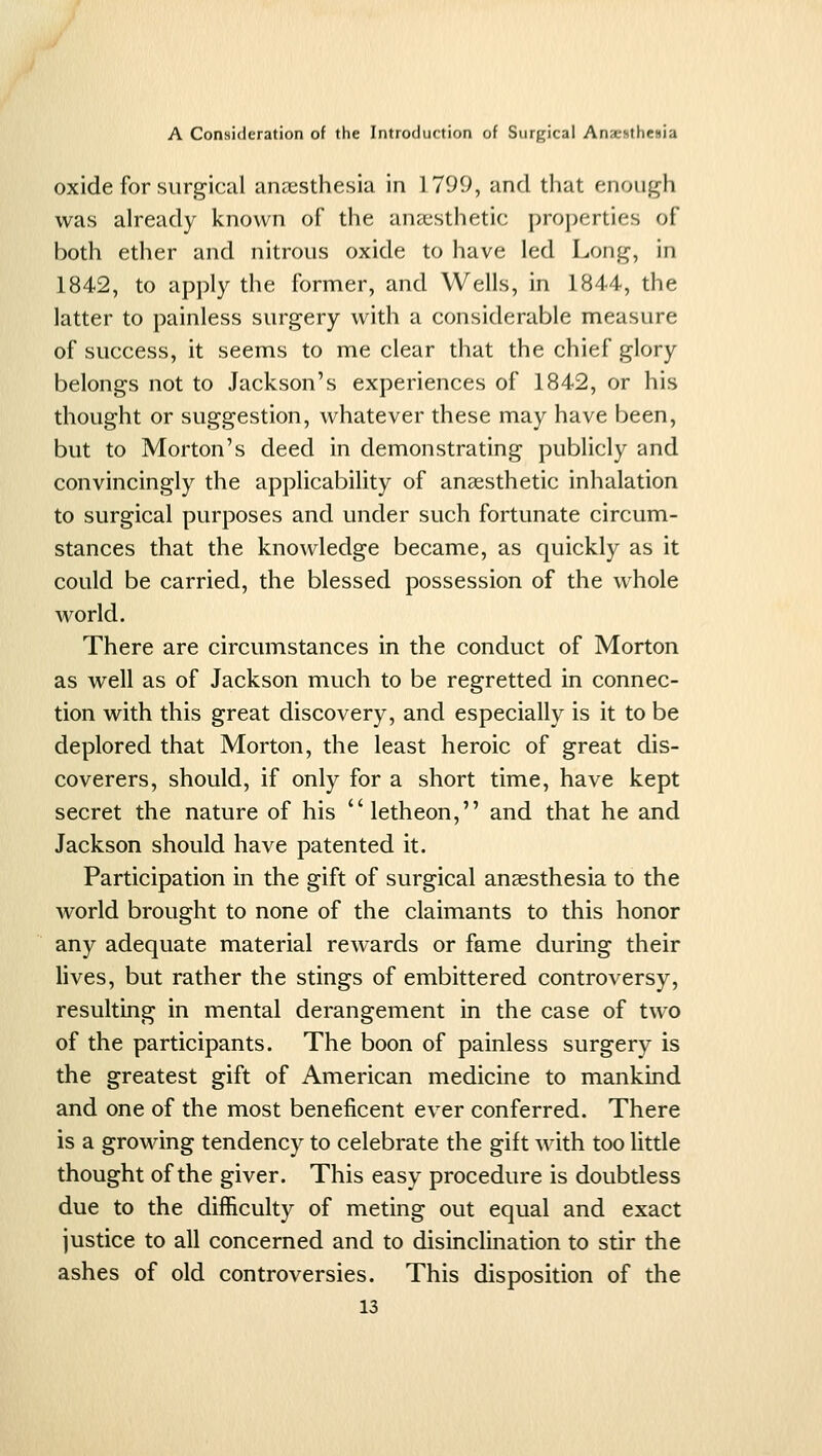 oxide for surgical anaesthesia in 1799, and that enough was already known of the anaesthetic properties of both ether and nitrous oxide to have led Long, in 1842, to apply the former, and Wells, in 1844, the latter to painless surgery with a considerable measure of success, it seems to me clear that the chief glory belongs not to Jackson's experiences of 1842, or his thought or suggestion, whatever these may have been, but to Morton's deed in demonstrating publicly and convincingly the applicability of anaesthetic inhalation to surgical purposes and under such fortunate circum- stances that the knowledge became, as quickly as it could be carried, the blessed possession of the whole world. There are circumstances in the conduct of Morton as well as of Jackson much to be regretted in connec- tion with this great discovery, and especially is it to be deplored that Morton, the least heroic of great dis- coverers, should, if only for a short time, have kept secret the nature of his letheon, and that he and Jackson should have patented it. Participation in the gift of surgical anaesthesia to the world brought to none of the claimants to this honor any adequate material rewards or fame during their lives, but rather the stings of embittered controversy, resulting in mental derangement in the case of two of the participants. The boon of painless surgery is the greatest gift of American medicine to mankind and one of the most beneficent ever conferred. There is a growing tendency to celebrate the gift with too little thought of the giver. This easy procedure is doubtless due to the difficulty of meting out equal and exact justice to all concerned and to disinclination to stir the ashes of old controversies. This disposition of the