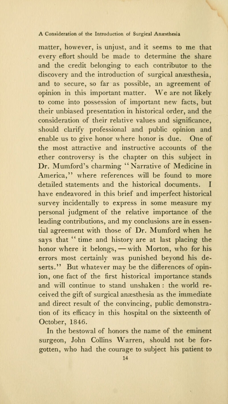 matter, however, is unjust, and it seems to me tliat e\'ery effort should be made to determine the share and the credit belonging to each contributor to the discovery and the introduction of surgical anaesthesia, and to secure, so far as possible, an agreement of opinion in this important matter. We are not likely to come into possession of important new facts, but their unbiased presentation in historical order, and the consideration of their relative values and significance, should clarify professional and public opinion and enable us to give honor where honor is due. One of the most attractive and instructive accounts of the ether controversy is the chapter on this subject in Dr. Mumford's charming Narrative of Medicine in America, where references will be found to more detailed statements and the historical documents. I have endeavored in this brief and imperfect historical survey incidentally to express in some measure my personal judgment of the relative importance of the leading contributions, and my conclusions are in essen- tial agreement with those of Dr. Mumford when he says that  time and history are at last placing the honor where it belongs, — with Morton, who for his errors most certainly was punished beyond his de- serts. But whatever may be the differences of opin- ion, one fact of the first historical importance stands and will continue to stand unshaken : the world re- ceived the gift of surgical aucesthesia as the immediate and direct result of the convincing, public demonstra- tion of its efficacy in this hospital on the sixteenth of October, 1846. In the bestowal of honors the name of the eminent surgeon, John Collins Warren, should not be for- gotten, who had the courage to subject his patient to