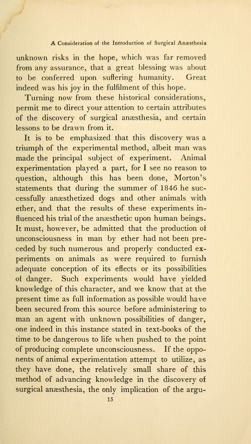unknown risks in the hope, which was far removed from any assurance, that a great blessing was about to be conferred upon suffering humanity. Great indeed was his joy in the fulfihnent of this hope. Turning now from these historical considerations, permit me to direct your attention to certain attributes of the discovery of surgical anaesthesia, and certain lessons to be drawn from it. It is to be emphasized that this discovery was a triumph of the experimental method, albeit man was made the principal subject of experiment. Animal experimentation played a part, for I see no reason to question, although this has been done, Morton's statements that during the summer of 1846 he suc- cessfully anaesthetized dogs and other animals with ether, and that the results of these experiments in- fluenced his trial of the anaesthetic upon human beings. It must, however, be admitted that the production oi unconsciousness in man by ether had not been pre- ceded by Such numerous and properly conducted ex- periments on animals as were required to furnish adequate conception of its effects or its possibilities of danger. Such experiments would have yielded knowledge of this character, and we know that at the present time as full information as possible would have been secured from this source before administering to man an agent with unknown possibilities of danger, one indeed in this instance stated in text-books of the time to be dangerous to life when pushed to the point of producing complete unconsciousness. If the oppo- nents of animal experimentation attempt to utilize, as they have done, the relatively small share of this method of advancing knowledge in the discovery of surgical anaesthesia, the only implication of the argu-