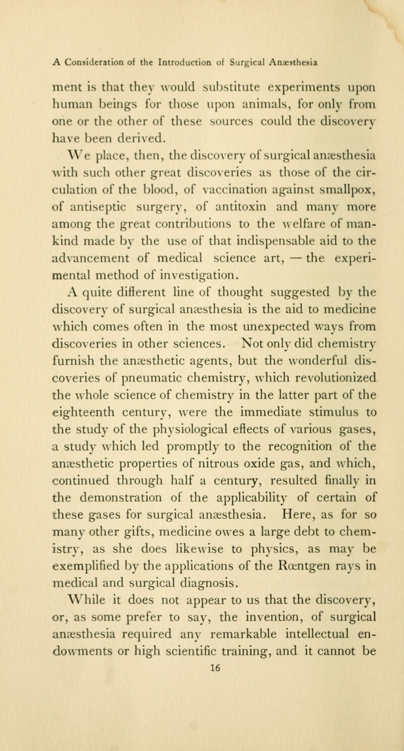 ment is that thev would siihstitute experiments upon human beings for those uj)on animals, for only from one or the other of these sources could the discovery have been derived. W'e place, then, the discovery of surgical anaesthesia with such other great discoveries as those of the cir- culation of the blood, of vaccination against smallpox, of antiseptic surgery, of antitoxin and man\ more among the great contributions to the w elfare of man- kind made by the use of that indispensable aid to the advancement of medical science art, — the experi- mental method of investigation. A quite different line of thought suggested by the discovery of surgical anaesthesia is the aid to medicine which comes often in the most unexpected ways from discoveries in other sciences. Not only did chemistry furnish the anaesthetic agents, but the wonderful dis- coveries of pneumatic chemistry, a\ hich revolutionized the whole science of chemistry in the latter part of the eighteenth century, were the immediate stimulus to the study of the physiological effects of various gases, a study which led promptly to the recognition of the anccsthetic properties of nitrous oxide gas, and which, continued through half a century, resulted finally in the demonstration of the applicability of certain of these gases for surgical anaesthesia. Here, as for so many other gifts, medicine owes a large debt to chem- istry, as she does likewise to physics, as may be exemplified by the applications of the Ra^ntgen rays in medical and surgical diagnosis. While it does not appear to us that the discovery, or, as some prefer to say, the invention, of surgical anaesthesia required any remarkable intellectual en- dowments or high scientific training, and it cannot be