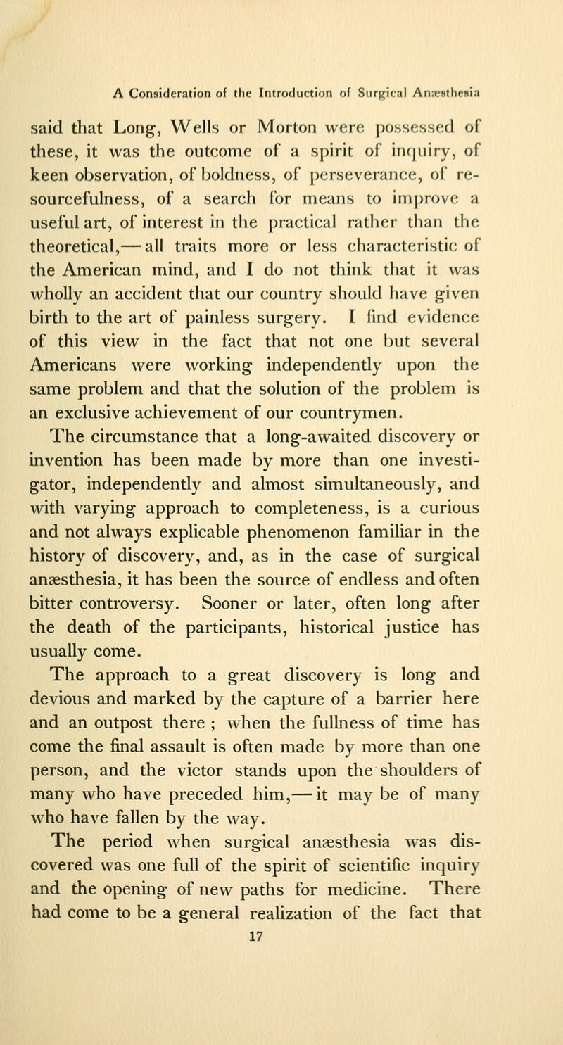 said that Long, Wells or Morton were possessed of these, it was the outcome of a spirit of incjuiry, of keen observation, of boldness, of perseverance, of re- sourcefulness, of a search for means to improve a useful art, of interest in the practical rather than the theoretical,— all traits more or less characteristic of the American mind, and I do not think that it was wholly an accident that our country should have given birth to the art of painless surgery. I find evidence of this view in the fact that not one but several Americans were working independently upon the same problem and that the solution of the problem is an exclusive achievement of our countrymen. The circumstance that a long-awaited discovery or invention has been made by more than one investi- gator, independently and almost simultaneously, and with varying approach to completeness, is a curious and not always explicable phenomenon familiar in the history of discovery, and, as in the case of surgical anaesthesia, it has been the source of endless and often bitter controversy. Sooner or later, often long after the death of the participants, historical justice has usually come. The approach to a great discovery is long and devious and marked by the capture of a barrier here and an outpost there ; when the fullness of time has come the final assault is often made by more than one person, and the victor stands upon the shoulders of many who have preceded him,— it may be of many who have fallen by the way. The period when surgical anaesthesia was dis- covered was one full of the spirit of scientific inquiry and the opening of new paths for medicine. There had come to be a general realization of the fact that