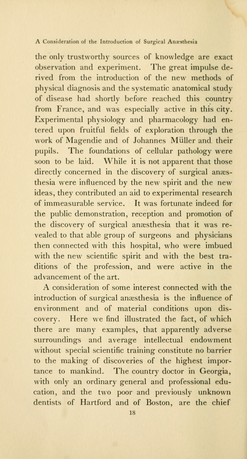 the onlv trustuorthy sources of knowledge are exact observation and experiment. The great impulse de- rived from the introduction of tlie new methods of physical diagnosis and the systematic anatomical study of disease had shortly before reached this country from France, and was especially active in this city. Kxperimental ])hysiology and j)harmacology had en- tered upon fruitful fields of exploration through the work of Magendie and of Johannes Miiller and their pui)ils. The foundations of cellular pathology were soon to be laid. While it is not apparent that those directly concerned in the discovery of surgical anaes- thesia were influenced by the new spirit and the new ideas, they contributed an aid to experimental research of immeasurable service. It was fortunate indeed for the public demonstration, reception and promotion of the discovery of surgical anaesthesia that it was re- vealed to that able group of surgeons and physicians then connected with this hospital, \vho were imbued with the new scientific spirit and with the best tra- ditions of the profession, and were active in the advancement of the art. A consideration of some interest connected wMth the introduction of surgical anaesthesia is the influence of en\ironment and of material conditions upon dis- covery. Here we find illustrated the fact, of which there are many examples, that apparently adverse surroundings and average intellectual endowment without special scientific training constitute no barrier to the making of discoveries of the highest impor- tance to mankind. The country doctor in Georgia, with only an ordinary general and professional edu- cation, and the two poor and previously unknown dentists of Hartford and of Boston, are the chief