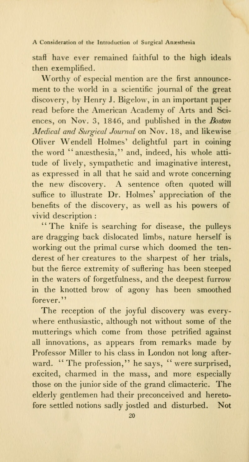 staft have ever remained i'aithtul to the high ideals then exemplified. \\ ortliv of especial mention are tiie first announce- ment to the world in a scientific journal of the great discovery, by Henry J, Rigelow , in an imjx)rtant paper read before the American Academv of Arts and Sci- ences, on Nov. 3, 1846, and published in the Boston Medical and Surgical Journal on Nov. 18, and likewise Oliver Wendell Holmes' delightful j)art in coining the w'ord anaesthesia, and, indeed, his whole atti- tude of lively, sympathetic and imaginative interest, as expressed in all that he said and wrote concerning the new discovery. A sentence often quoted will suffice to illustrate Dr. Holmes' appreciation of the benefits of the discovery, as well as his powers of vivid description : The knife is searching for disease, the pulleys are dragging back dislocated limbs, nature herself is working out the primal curse which doomed the ten- derest of her creatures to the sharpest of her trials, but the fierce extremity of suffering has f^een steeped in the waters of forgetfulness, and the deepest furrow in the knotted brow of agony has been smoothed forever. The reception of the joyful discovery was every- where enthusiastic, although not without some of the mutterings which come from those petrified against all innovations, as appears from remarks made by Professor Miller to his class in London not long after- ward. The profession, he says,  were surprised, excited, charmed in the mass, and more especially those on the junior side of the grand climacteric. The elderly gentlemen had their preconceived and hereto- fore settled notions sadly jostled and disturbed. Not