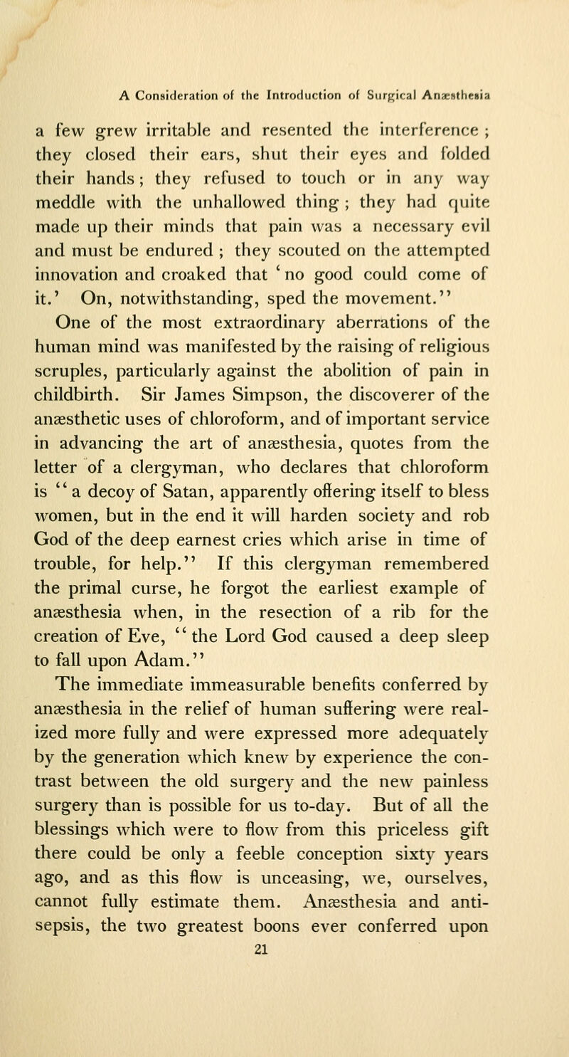 a few grew irritable and resented the interference ; they closed their ears, shut their eyes and folded their hands; they refused to touch or in any way meddle with the unhallowed thing ; they had quite made up their minds that pain was a necessary evil and must be endured ; they scouted on the attempted innovation and croaked that ' no good could come of it.' On, notwithstanding, sped the movement. One of the most extraordinary aberrations of the human mind was manifested by the raising of religious scruples, particularly against the abolition of pain in childbirth. Sir James Simpson, the discoverer of the anassthetic uses of chloroform, and of important service in advancing the art of anaesthesia, quotes from the letter of a clergyman, who declares that chloroform is  a decoy of Satan, apparently offering itself to bless women, but in the end it will harden society and rob God of the deep earnest cries which arise in time of trouble, for help. If this clergyman remembered the primal curse, he forgot the earliest example of anaesthesia when, in the resection of a rib for the creation of Eve, the Lord God caused a deep sleep to fall upon Adam, The immediate immeasurable benefits conferred by anaesthesia in the relief of human suffering were real- ized more fully and were expressed more adequately by the generation which knew by experience the con- trast between the old surgery and the new painless surgery than is possible for us to-day. But of all the blessings which were to flow from this priceless gift there could be only a feeble conception sixty years ago, and as this flow is unceasing, we, ourselves, cannot fully estimate them. Anaesthesia and anti- sepsis, the two greatest boons ever conferred upon