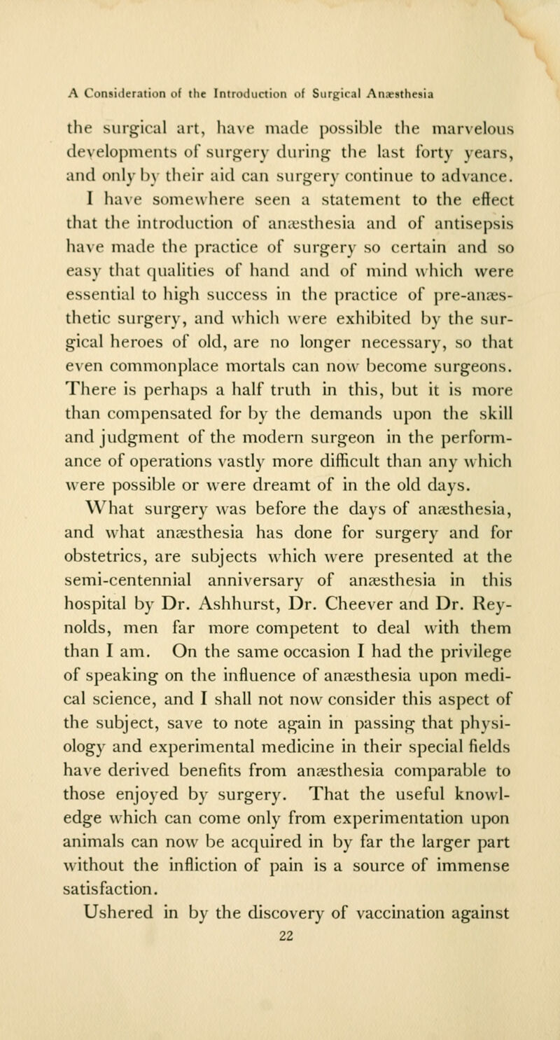 the surgical art, liave made possible the marvelous developments of surgery during the last forty years, and only by their aid can surgery continue to advance. 1 have somewhere seen a statement to the effect that the introduction of anitsthesia and of antisepsis have made the practice of surgery so certain and so easy that qualities of hand and of mind u hich were essential to high success in the practice of pre-anaes- thetic surgery, and which were exhibited by the sur- gical heroes of old, are no longer necessary, so that even commonplace mortals can now become surgeons. There is perhaps a half truth in this, but it is more than compensated for by the demands upon the skill and judgment of the modern surgeon in the perform- ance of operations vastly more difficult than any w hich were possible or were dreamt of in the old days. What surgery was before the days of ansesthesia, and what anaesthesia has done for surgery and for obstetrics, are subjects which were presented at the semi-centennial anniversary of anaesthesia in this hospital by Dr. Ashhurst, Dr. Cheever and Dr. Rey- nolds, men far more competent to deal with them than I am. On the same occasion I had the privilege of speaking on the influence of anaesthesia upon medi- cal science, and I shall not now consider this aspect of the subject, save to note again in passing that physi- ology and experimental medicine in their special fields have derived benefits from anaesthesia comparable to those enjoyed by surgery. That the useful knowl- edge which can come only from experimentation upon animals can now be acquired in by far the larger part without the infliction of pain is a source of immense satisfaction. Ushered in by the discovery of vaccmation against