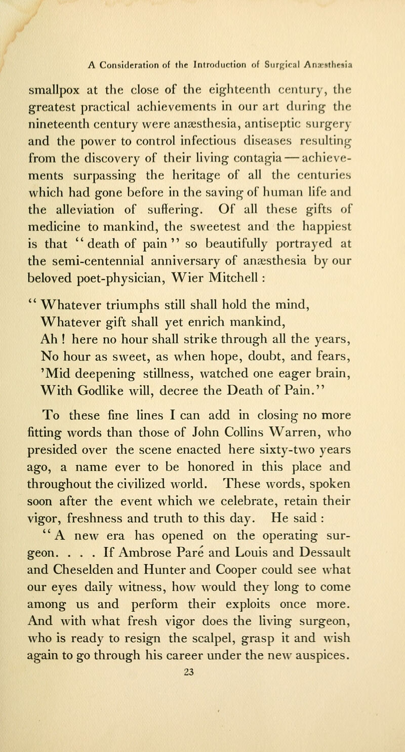 smallpox at the close of the eighteenth century, the greatest practical achievements in our art during the nineteenth century were anaesthesia, antiseptic surgery and the power to control infectious diseases resulting from the discovery of their living contagia — achieve- ments surpassing the heritage of all the centuries which had gone before in the saving of human life and the alleviation of suffering. Of all these gifts of medicine to mankind, the sweetest and the happiest is that  death of pain so beautifully portrayed at the semi-centennial anniversary of anaesthesia by our beloved poet-physician, Wier Mitchell: '* Whatever triumphs still shall hold the mind, Whatever gift shall yet enrich mankind. Ah ! here no hour shall strike through all the years, No hour as sweet, as when hope, doubt, and fears, 'Mid deepening stillness, watched one eager brain. With Godlike will, decree the Death of Pain. To these fine lines I can add in closing no more fitting words than those of John Collins Warren, who presided over the scene enacted here sixty-two years ago, a name ever to be honored in this place and throughout the civilized world. These words, spoken soon after the event which we celebrate, retain their vigor, freshness and truth to this day. He said : A new era has opened on the operating sur- geon. ... If Ambrose Pare and Louis and Dessault and Cheselden and Hunter and Cooper could see what our eyes daily witness, how would they long to come among us and perform their exploits once more. And with what fresh vigor does the living surgeon, who is ready to resign the scalpel, grasp it and wish again to go through his career under the new auspices.