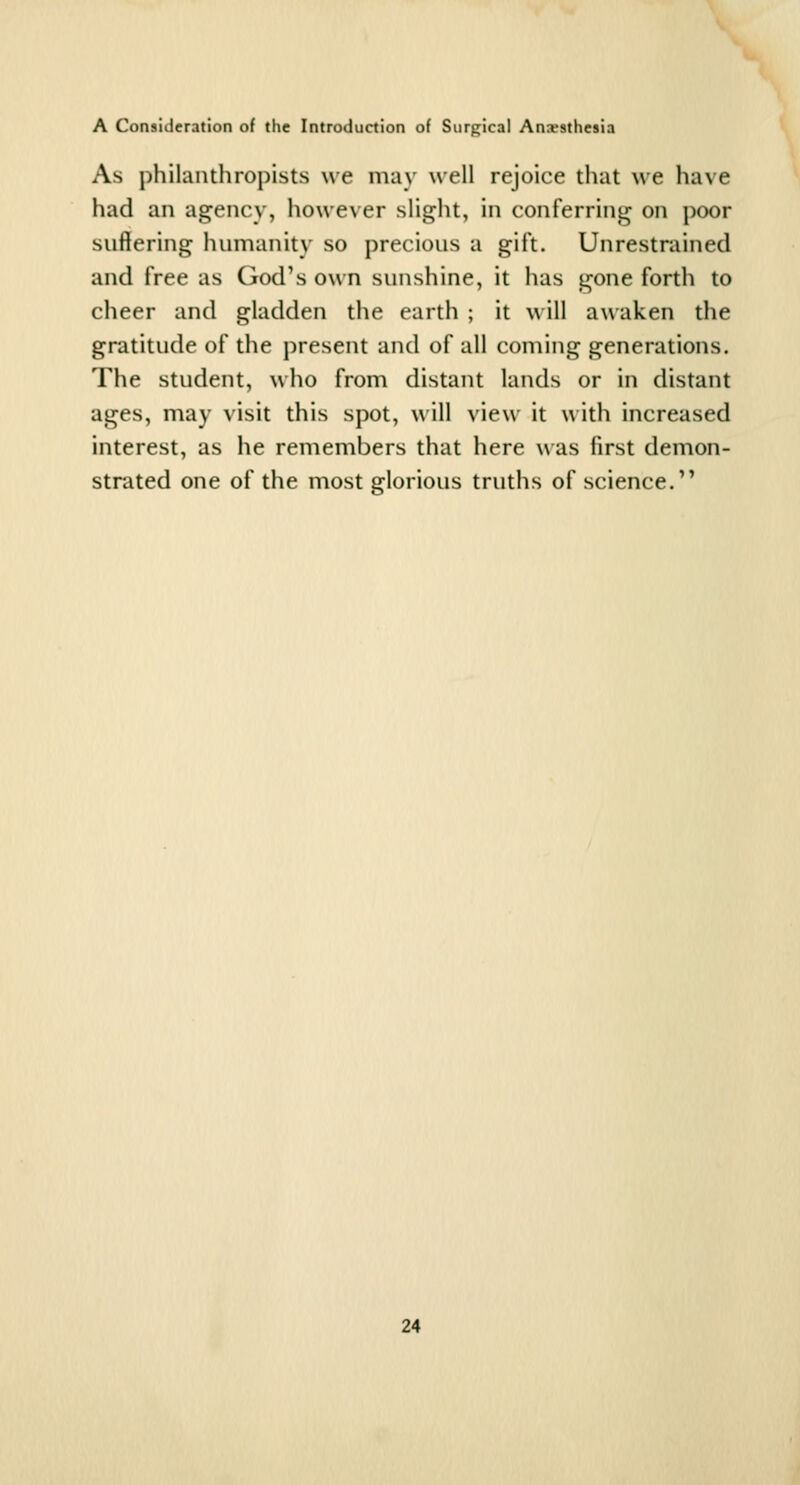 As philanthropists we may well rejoice that we have had an agency, however slight, in conferring on poor suffering humanity so precious a gift. Unrestrained and free as God's own sunshine, it has gone forth to cheer and gladden the earth ; it will awaken the gratitude of the present and of all coming generations. The student, who from distant lands or in distant ages, may visit this spot, will view it u ith increased interest, as he remembers that here was first demon- strated one of the most glorious truths of science.