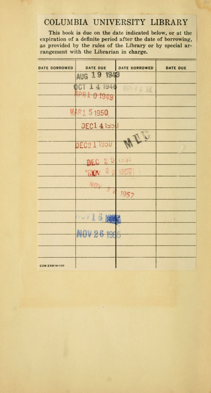 COLUMBIA UNIVERSITY LIBRARY This book is due on the date indicated below, or at the expiration of a definite period after the date of borrowing, as provided by the rules of the Library or by special ar- rangement with the Librarian in charge. DATE BORROWED AUG 1 a 1940 DATE BORROWED J)CT 14 ia4t -mv t-^:. 5195Q. 3ECl41aD 3EC21Vj:>L' Dl'w ■ 17 H^ C« V ML C2ei23»IMI00