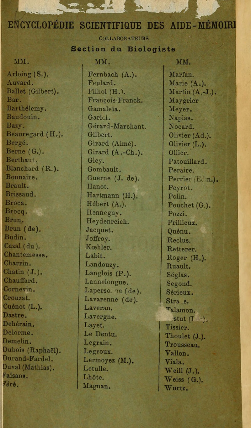 COLLABORATEURS Section du Biologiste MM. MM. MM. Arloing (S.). Auvard. Ballet (Gilbert). Bar. Barthélémy. Baudouin. Bazy. Beauregard (H.). Berge. Berne (G.). Berthaut. Blanchard (R.). Bonnaire. Brault. Brissaud. Broca. Brocq. Brun. Brun (de). Budin. Cazal ( du ). Chantemesse. Charrin. Chatin (J.). ChaulTard. Cornevin. Crouzat. Cuénot (L.). Dastre. Dehérain. Delorme. Demelin. Dubois (Raphaël). Durand-Fardel. Duval(Mallnas). Faisans. ?èrè. Fernbach (A.). Feulard. Filhol (HA François-Franck. Gamaleïa. Garicl. Gérard-Marchant. Gilbert. Girard (Aimé). Girard (A.-Ch.). Gley. Gombault. Guerne (J. de). lianot. Hartmann (H.). Hébert (A.). Hennpguy. Heydenreich. Jacquet. Joffroy. Kœhler. Labit. Landouzy. Langlois (P.). Lannelongue. Laperso. ne (de). Lavarenne (de). Laveran. Lavergne. Layet. Le Dentu. Le grain. Legroux. Lermoyez (M.). Letulle. Lhôte. Magnan. Marfan. Marie (A.). Martin (A.-J.). Maygrier Meyer. Napias. Nocard. Olivier (Ad.). Olivier (L.). Ollier. Patouillard. Peraire. Perriei (Et :n.). Peyrot. Polin. Pouchet (G.). Pozzi. Prillieux. Quénu. Reclus. Retterer. Roger (H.). Ruault. Séglas. Segond. Sérieux. Stra .s. ''alamon. stut (J • ;. Tissier. Thoulet (J.). Trousseau. Vallon. Viala. Weill (J.). Weiss (G.). Wurtz.