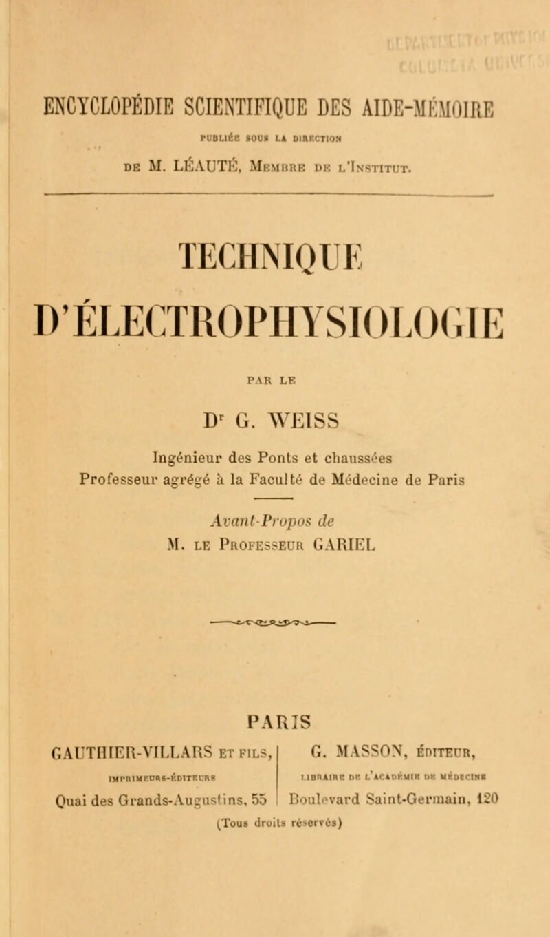 ENCYCLOPÉDIE SCIENTIFIQUE DES ABE-MÉMOIBE PUBLIÉE IOUI U DIRECTION de M. LÉAUTÉ, Membre DE l'Institut. TECHNIQUE D'ÉLECTROPHYSIOLOGIE PAR LE Dr G. WEISS Ingénieur des Ponts et chaussées Professeur a<?réiré à la Faculté de Médecine de Paris Avant-Propos de M. le Professeur GARTEL PARIS GAUTHIER-VILLARS et fils, IMPnlMEUBS-ÉDITElRS Quai des Giands-Auguslins. 55 G. M LSSON, foniUH, MDRAine de l'acàdkwik dk IIÉD1CINI ird Saint-Germain. 1^> (Tous druiU ré-orvos)
