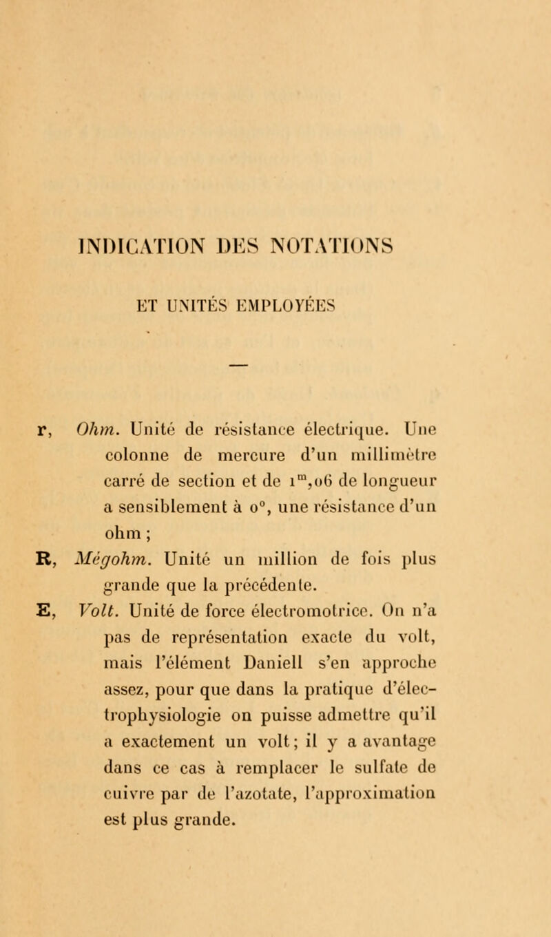 INDICATION DES NOTATIONS ET UNITÉS EMPLOYÉES r, Ohm. Unité de résistance électrique. Une colonne de mercure d'un millimètre carré de section et de im,o6 de longueur a sensiblement à o°, une résistance d'un ohm ; R, Mégohm. Unité un million de fois plus grande que la précédente. E, Volt. Unité de force électromotrico. On n'a pas de représentation exacte du volt, mais l'élément Daniell s'en approche assez, pour que dans la pratique d'élec- trophysiologie on puisse admettre qu'il a exactement un volt ; il y a avantage dans ce cas à remplacer le sulfate de cuivre par de l'azotate, l'approximation est plus grande.