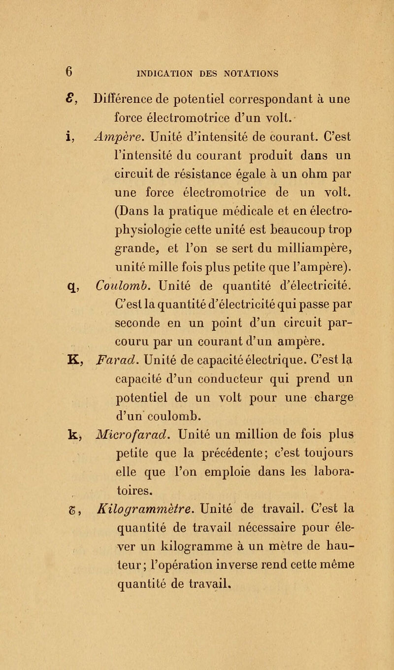 £, Différence de potentiel correspondant à une force électromotrice d'un volt. i, Ampère. Unité d'intensité de courant. C'est l'intensité du courant produit dans un circuit de résistance égale à un ohm par une force électromotrice de un volt. (Dans la pratique médicale et en électro- physiologie cette unité est beaucoup trop grande, et l'on se sert du milliampère, unité mille fois plus petite que l'ampère). q, Coulomb. Unité de quantité d'électricité. C'est la quantité d'électricité qui passe par seconde en un point d'un circuit par- couru par un courant d'un ampère. K, Farad. Unité de capacité électrique. C'est la capacité d'un conducteur qui prend un potentiel de un volt pour une charge d'un coulomb. k, Microfarad. Unité un million de fois plus petite que la précédente; c'est toujours elle que l'on emploie dans les labora- toires. 5, Kilogrammètre. Unité de travail. C'est la quantité de travail nécessaire pour éle- ver un kilogramme à un mètre de hau- teur ; l'opération inverse rend cette même quantité de travail.