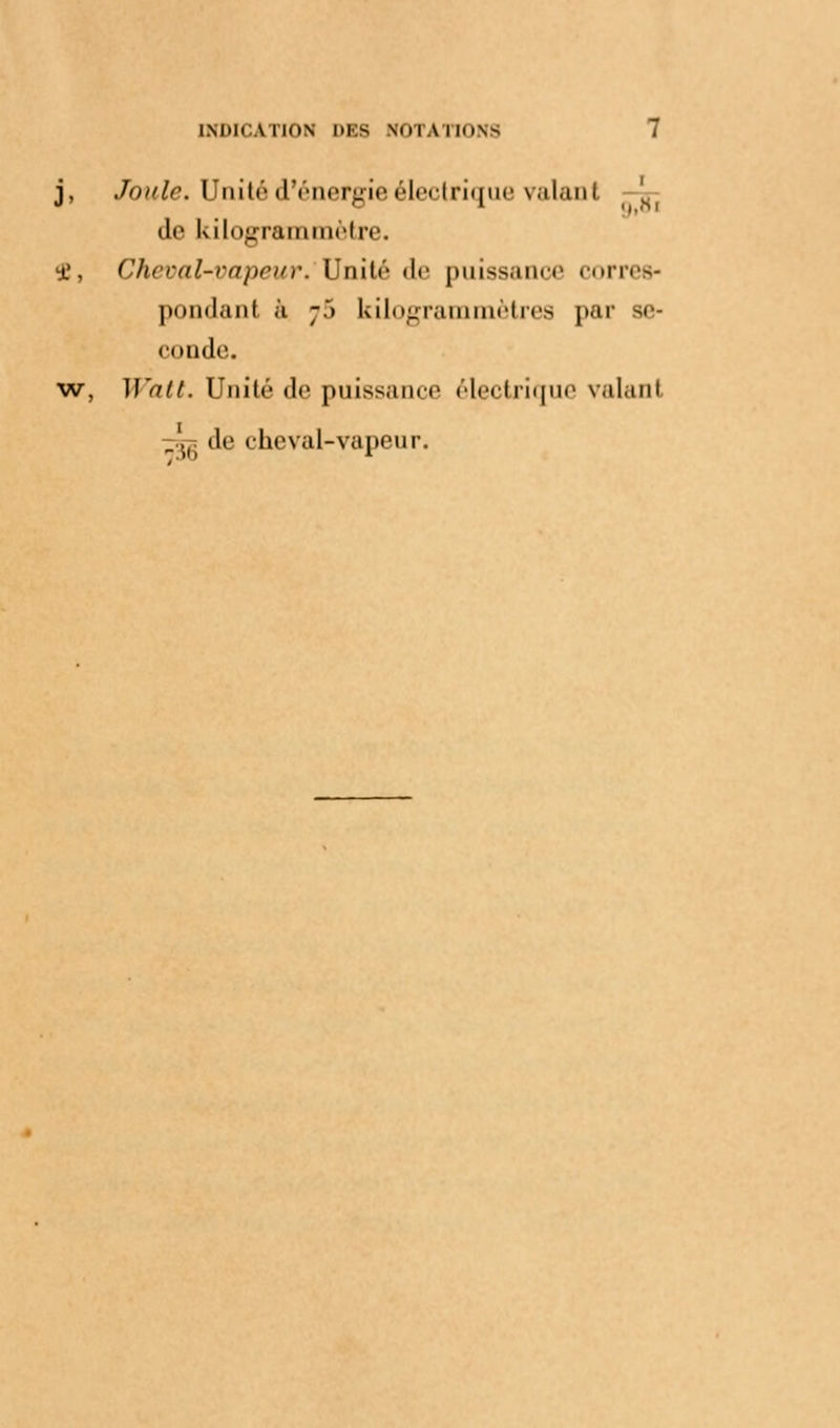 j, Joule. Unité d'énergieélectrique valant | Je kilogrammètre. <£, Cheval-vapeur. Unité de puissance corres* pondant à ;.*> kilogrammètres par se- conde. w, M'ait. Unité de puissance électrique valant _..i; de cheval-vapeur.