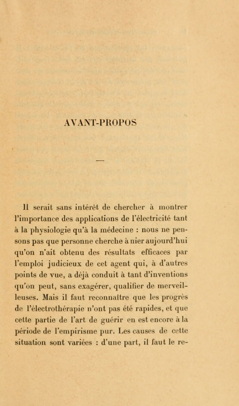 AVANT-PROPOS 11 serait sans intérêt de chercher à montrer l'importance des applications de l'électricité tant à la physiologie qu'à la médecine : nous ne pen- sons pas que personne cherche à nier aujourd'hui qu'on n'ait obtenu des résultats efficaces par l'emploi judicieux de cet agent qui, à d'antres points de vue, a déjà conduit à tant d'inventions qu'on peut, sans exagérer, qualifier de merveil- leuses. Mais il faut reconnaître que les progrès de l'électrothérapie n'ont pas été rapides, el que cette partie de l'art de guérir en est encore à la période de L'empirisme pur. Les causes de cette situation sont variées : d'une part, il faut le re-
