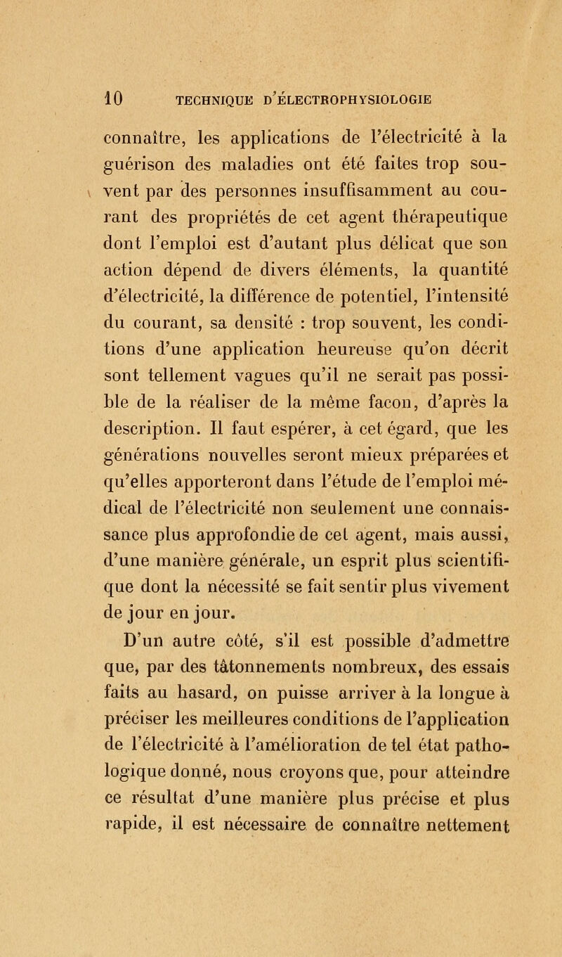 connaître, les applications de l'électricité à la guérison des maladies ont été faites trop sou- vent par des personnes insuffisamment au cou- rant des propriétés de cet agent thérapeutique dont l'emploi est d'autant plus délicat que son action dépend de divers éléments, la quantité d'électricité, la différence de potentiel, l'intensité du courant, sa densité : trop souvent, les condi- tions d'une application heureuse qu'on décrit sont tellement vagues qu'il ne serait pas possi- ble de la réaliser de la même façon, d'après la description. Il faut espérer, à cet égard, que les générations nouvelles seront mieux préparées et qu'elles apporteront dans l'étude de l'emploi mé- dical de l'électricité non seulement une connais- sance plus approfondie de cet agent, mais aussi, d'une manière générale, un esprit plus scientifi- que dont la nécessité se fait sentir plus vivement de jour en jour. D'un autre côté, s'il est possible d'admettre que, par des tâtonnements nombreux, des essais faits au hasard, on puisse arriver à la longue à préciser les meilleures conditions de l'application de l'électricité à l'amélioration de tel état patho- logique donné, nous croyons que, pour atteindre ce résultat d'une manière plus précise et plus rapide, il est nécessaire de connaître nettement