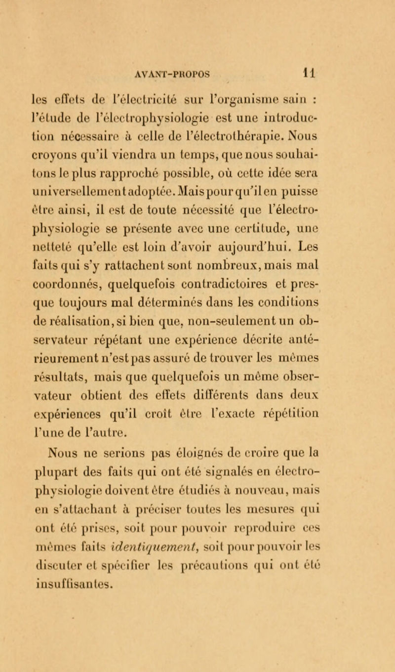 les effets de l'électricité sur L'organisme sain : l'étude de l'électrophysiologie est une introduc- tion nécessaire à celle de l'éleetrolhérupie. Nous croyons qu'il viendra un temps, que nous souhai- tons le plus rapproché possible, où cette idée sera universellement adoptée. Mais pour qu'il en puisse être ainsi, il est de toute nécessité que l'électro- physiologie se présente avec une certitude, une netteté qu'elle est loin d'avoir aujourd'hui. Les laits qui s'y rattachent sont nombreux, mais mal coordonnés, quelquefois contradictoires et pres- que toujours mal déterminés dans les conditions de réalisation, si bien que. non-seulement un ob- servateur répétant une expérience décrite anté- rieurement n'est pas assuré de trouver les mêmes résultats, mais que quelquefois un même obser- vateur obtient des elîets diiïérents dans deux expériences qu'il croit être l'exacte répétition l'une de L'autre. Nous ne serions pas éloignés de croire que la plupart des faits qui ont été signalés en électro- physiologie doivent être étudiés à nouveau, mais en s'attachant à préciser tontes les mesures qui ont été prises, soit pour pouvoir reproduire ces mêmes laits identiquement, soit pour pouvoir les discuter el spécifier les précautions qui ont été insuffisantes.