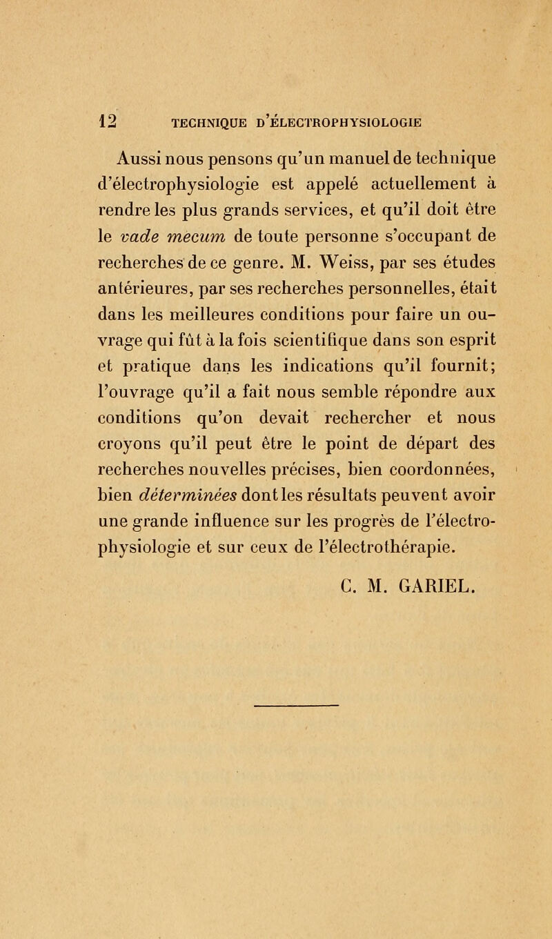 Aussi nous pensons qu'un manuel de technique d'électrophysiologie est appelé actuellement à rendre les plus grands services, et qu'il doit être le vade mecum de toute personne s'occupant de recherches de ce genre. M. Weiss, par ses études antérieures, par ses recherches personnelles, était dans les meilleures conditions pour faire un ou- vrage qui fût à la fois scientifique dans son esprit et pratique dans les indications qu'il fournit; l'ouvrage qu'il a fait nous semble répondre aux conditions qu'on devait rechercher et nous croyons qu'il peut être le point de départ des recherches nouvelles précises, bien coordonnées, bien déterminées dont les résultats peuvent avoir une grande influence sur les progrès de Télectro- physiologie et sur ceux de l'électrothérapie. CM. GARIEL.