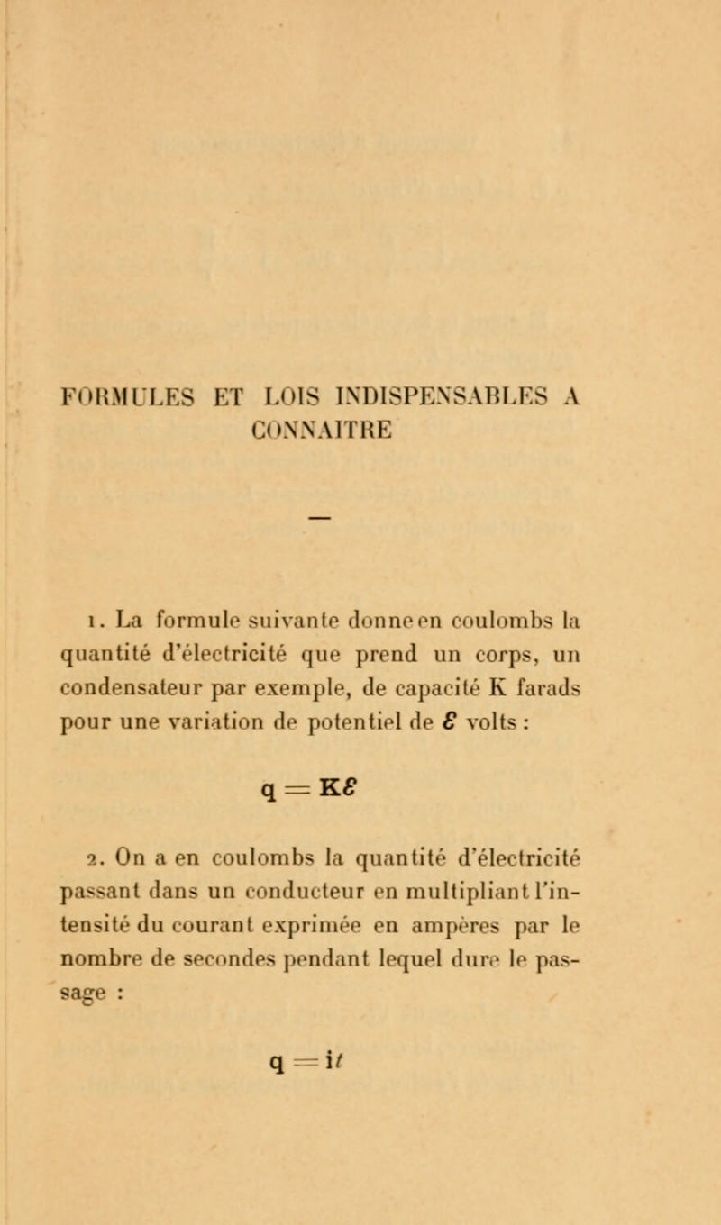 FORMULES ET LOIS INDISPENSABLES \ CONNAITRE i. La formula suivante donne en coulombs la quantité d'électricité que prend un corps, un condensateur par exemple, de capacité K farads pour une variation de potentiel de 8 volts : 2. On a en coulombs la quantité d'électricité passant dans un conducteur en multipliant l'in- tensité du courant exprimée en ampères par le nombre de secondes pendant lequel dure le pas- sage :