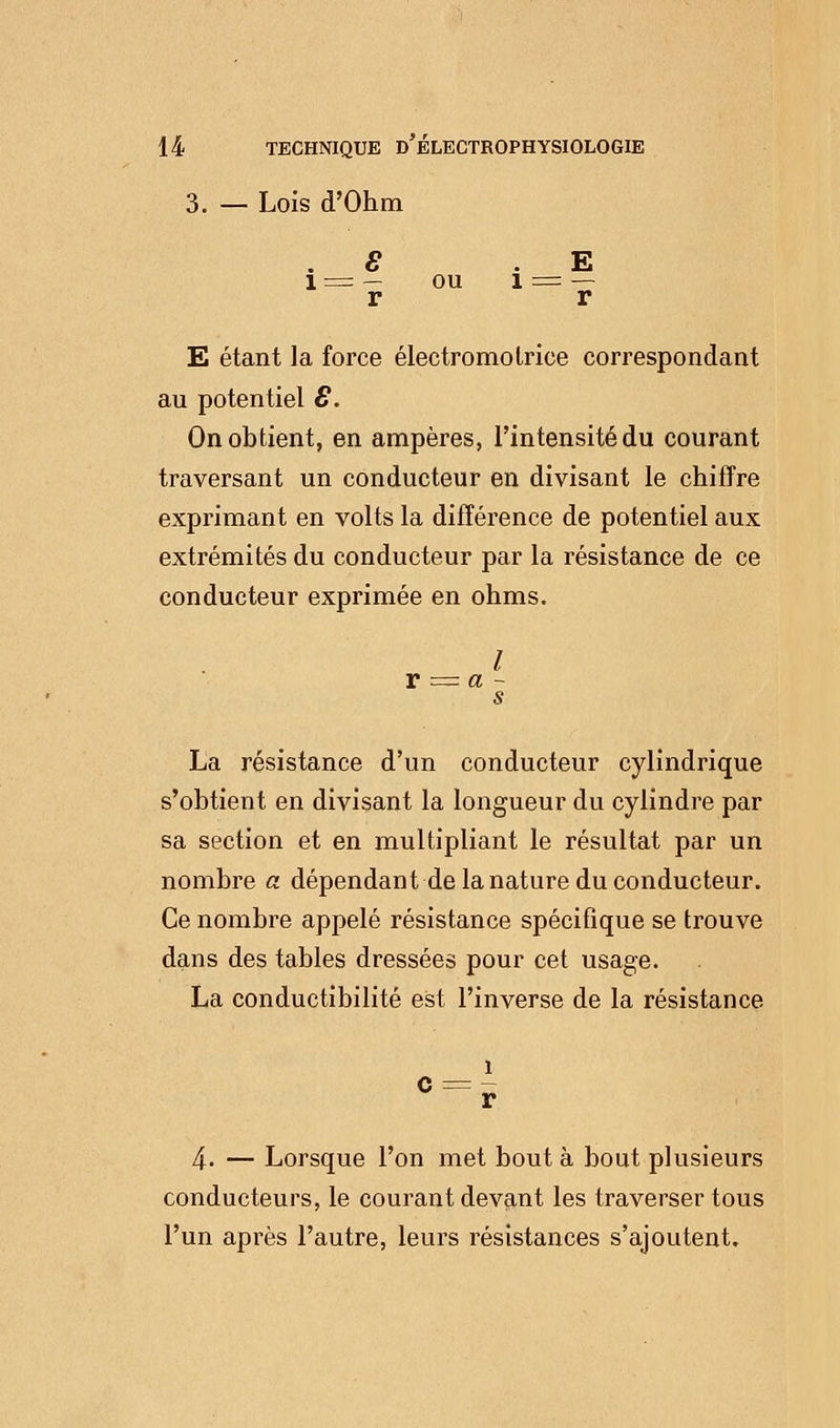 3. — Lois d'Ohm . S E l = — ou 1 = — r r E étant la force électromolrice correspondant au potentiel 8. On obtient, en ampères, l'intensité du courant traversant un conducteur en divisant le chiffre exprimant en volts la différence de potentiel aux extrémités du conducteur par la résistance de ce conducteur exprimée en ohms. / r = a - s La résistance d'un conducteur cylindrique s'obtient en divisant la longueur du cylindre par sa section et en multipliant le résultat par un nombre a dépendant de la nature du conducteur. Ce nombre appelé résistance spécifique se trouve dans des tables dressées pour cet usage. La conductibilité est l'inverse de la résistance î c = r 4. — Lorsque l'on met bouta bout plusieurs conducteurs, le courant devant les traverser tous l'un après l'autre, leurs résistances s'ajoutent.