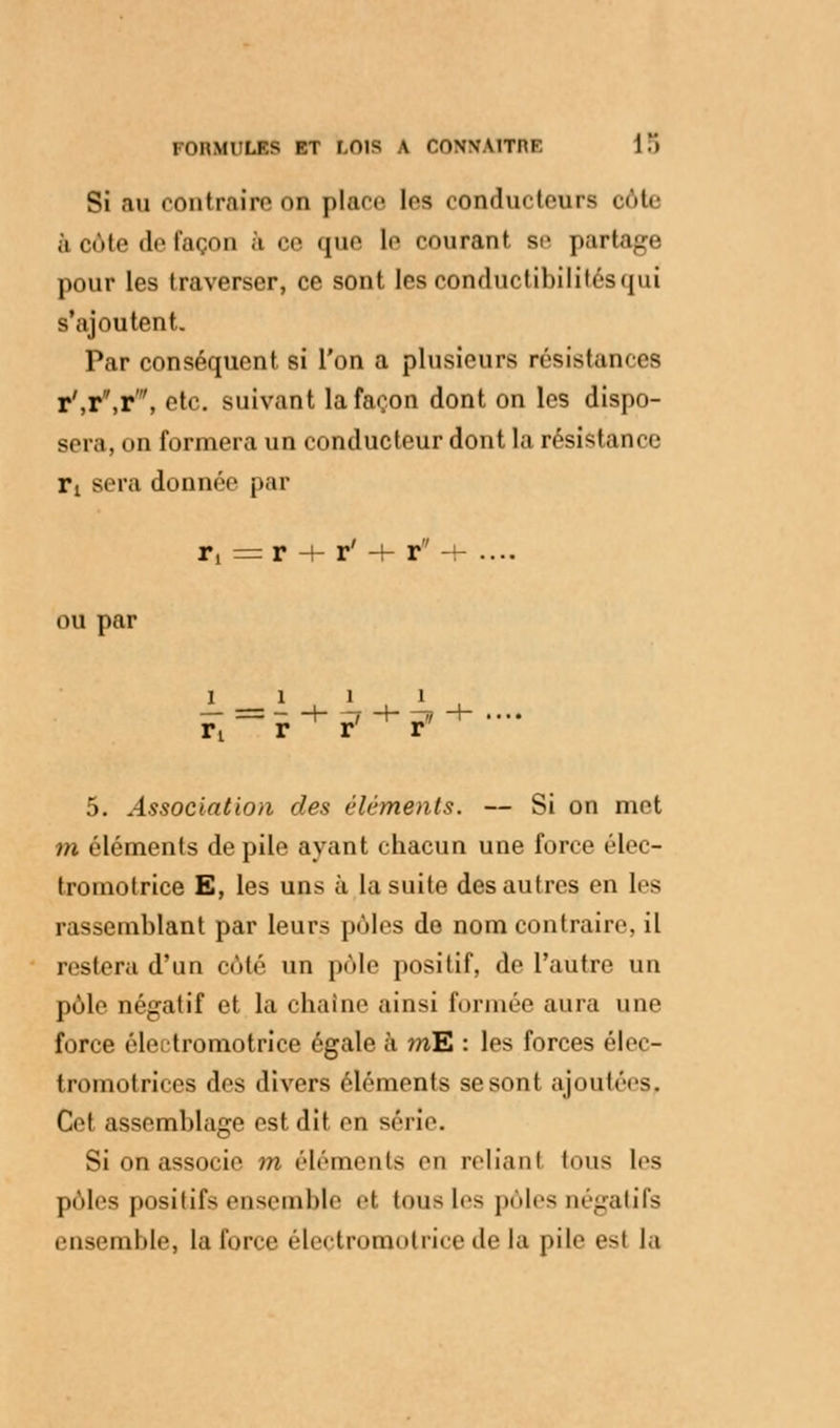 Si au contraire on place les conducteurs côte .1 cote de façon à ce que le courant se partage pour les traverser, ce sont les conductibilités qui s'ajoutent. Par conséquent si l'on a plusieurs résistances r',r,r\ etc. suivant la façon dont on les dispo- sera, on formera un conducteur dont la résistance rt sera donnée par r,=r + r' + r-i- .... ou par 1111 5. Association des éléments. — Si on met m éléments de pile ayant chacun une force élec- tromotrice E, les uns à la suite des autres en les rassemblant par leurs pôles do nom contraire, il restera d'un côté un pôle positif, de l'autre un pôle négatif et la chaîne ainsi formée aura une force éleitromotrice égale à mE : les forces élec- tromotrices des divers éléments se sont ajoulns. Cet assemblage est dit en série. Si on associe m éléments en reliant finis les pôles positifs ensemble et tous les pôles négatifs ensemble, la force électromotrice de la pile est la